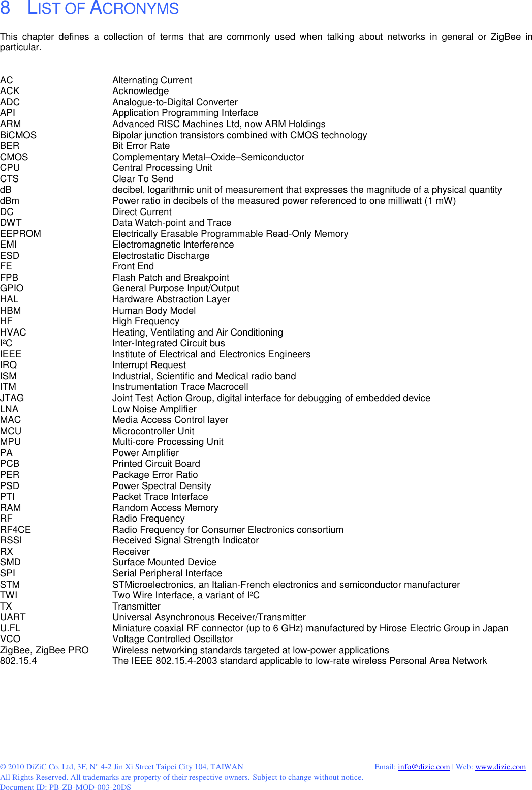  © 2010 DiZiC Co. Ltd, 3F, N° 4-2 Jin Xi Street Taipei City 104, TAIWAN          Email: info@dizic.com | Web: www.dizic.com All Rights Reserved. All trademarks are property of their respective owners. Subject to change without notice. Document ID: PB-ZB-MOD-003-20DS 8    LIST OF ACRONYMS This  chapter  defines  a  collection  of  terms  that  are  commonly  used  when  talking  about  networks  in  general  or  ZigBee  in particular.    AC      Alternating Current ACK      Acknowledge ADC       Analogue-to-Digital Converter API       Application Programming Interface ARM      Advanced RISC Machines Ltd, now ARM Holdings BiCMOS     Bipolar junction transistors combined with CMOS technology BER      Bit Error Rate CMOS      Complementary Metal–Oxide–Semiconductor CPU      Central Processing Unit CTS      Clear To Send dB      decibel, logarithmic unit of measurement that expresses the magnitude of a physical quantity dBm      Power ratio in decibels of the measured power referenced to one milliwatt (1 mW) DC       Direct Current DWT      Data Watch-point and Trace EEPROM     Electrically Erasable Programmable Read-Only Memory EMI      Electromagnetic Interference ESD       Electrostatic Discharge FE      Front End FPB      Flash Patch and Breakpoint GPIO       General Purpose Input/Output HAL      Hardware Abstraction Layer HBM      Human Body Model HF      High Frequency HVAC       Heating, Ventilating and Air Conditioning I²C      Inter-Integrated Circuit bus IEEE       Institute of Electrical and Electronics Engineers IRQ       Interrupt Request ISM       Industrial, Scientific and Medical radio band ITM      Instrumentation Trace Macrocell JTAG      Joint Test Action Group, digital interface for debugging of embedded device LNA       Low Noise Amplifier MAC       Media Access Control layer MCU      Microcontroller Unit MPU      Multi-core Processing Unit PA       Power Amplifier PCB       Printed Circuit Board PER       Package Error Ratio PSD      Power Spectral Density PTI      Packet Trace Interface RAM       Random Access Memory RF       Radio Frequency RF4CE      Radio Frequency for Consumer Electronics consortium RSSI      Received Signal Strength Indicator RX       Receiver SMD      Surface Mounted Device SPI       Serial Peripheral Interface STM      STMicroelectronics, an Italian-French electronics and semiconductor manufacturer TWI      Two Wire Interface, a variant of I²C TX       Transmitter UART       Universal Asynchronous Receiver/Transmitter U.FL      Miniature coaxial RF connector (up to 6 GHz) manufactured by Hirose Electric Group in Japan VCO      Voltage Controlled Oscillator ZigBee, ZigBee PRO  Wireless networking standards targeted at low-power applications 802.15.4     The IEEE 802.15.4-2003 standard applicable to low-rate wireless Personal Area Network 