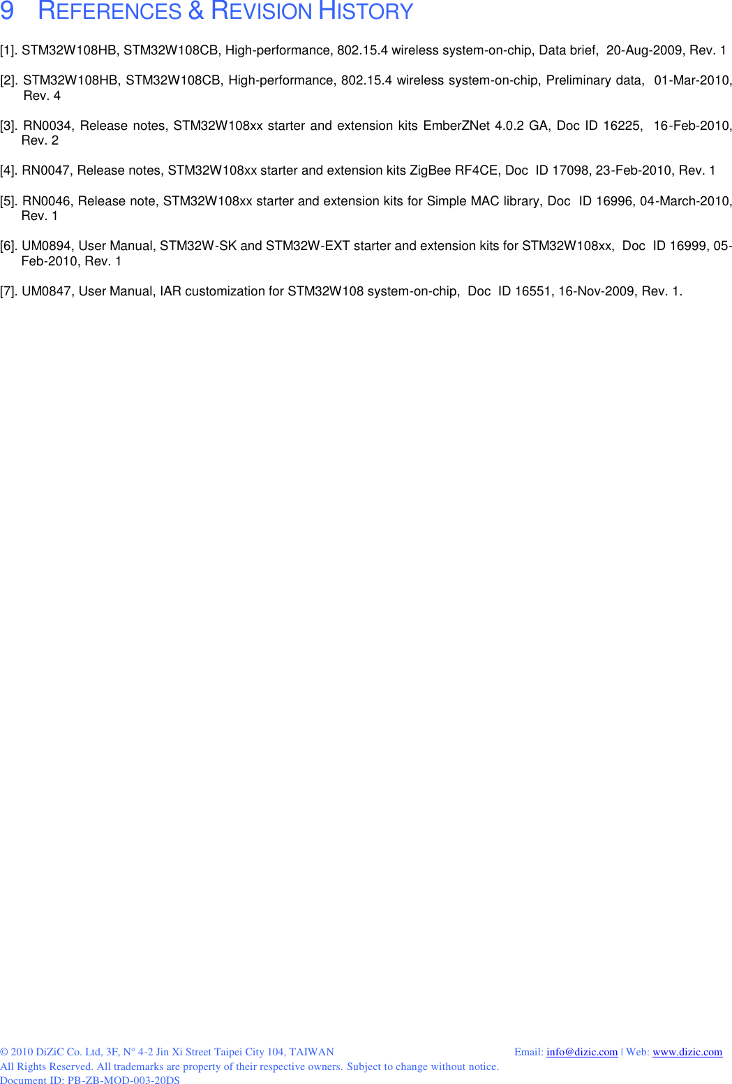  © 2010 DiZiC Co. Ltd, 3F, N° 4-2 Jin Xi Street Taipei City 104, TAIWAN          Email: info@dizic.com | Web: www.dizic.com All Rights Reserved. All trademarks are property of their respective owners. Subject to change without notice. Document ID: PB-ZB-MOD-003-20DS  9    REFERENCES &amp; REVISION HISTORY [1]. STM32W108HB, STM32W108CB, High-performance, 802.15.4 wireless system-on-chip, Data brief,  20-Aug-2009, Rev. 1  [2]. STM32W108HB, STM32W108CB, High-performance, 802.15.4 wireless system-on-chip, Preliminary data,  01-Mar-2010, Rev. 4  [3]. RN0034, Release notes, STM32W108xx starter and extension kits EmberZNet 4.0.2 GA, Doc ID 16225,  16-Feb-2010, Rev. 2   [4]. RN0047, Release notes, STM32W108xx starter and extension kits ZigBee RF4CE, Doc  ID 17098, 23-Feb-2010, Rev. 1   [5]. RN0046, Release note, STM32W108xx starter and extension kits for Simple MAC library, Doc  ID 16996, 04-March-2010, Rev. 1   [6]. UM0894, User Manual, STM32W-SK and STM32W-EXT starter and extension kits for STM32W108xx,  Doc  ID 16999, 05-Feb-2010, Rev. 1  [7]. UM0847, User Manual, IAR customization for STM32W108 system-on-chip,  Doc  ID 16551, 16-Nov-2009, Rev. 1.    
