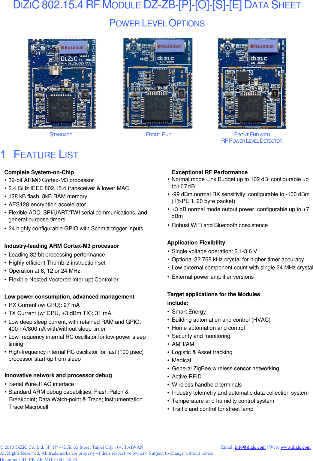 © 2010 DiZiC Co. Ltd, 3F, N° 4-2 Jin Xi Street Taipei City 104, TAIWAN          Email: info@dizic.com | Web: www.dizic.com All Rights Reserved. All trademarks are property of their respective owners. Subject to change without notice. Document ID: PB-ZB-MOD-003-20DS  DIZIC 802.15.4 RF MODULE DZ-ZB-[P]-[O]-[S]-[E] DATA SHEET  POWER LEVEL OPTIONS                                                             STANDARD                    FRONT  END                       FRONT END WITH              RF POWER LEVEL DETECTOR 1   FEATURE LISTComplete System-on-Chip • 32-bit ARM® Cortex-M3 processor • 2.4 GHz IEEE 802.15.4 transceiver &amp; lower MAC • 128 kB flash, 8kB RAM memory • AES128 encryption accelerator • Flexible ADC, SPI/UART/TWI serial communications, and general purpose timers  • 24 highly configurable GPIO with Schmitt trigger inputs  Industry-leading ARM Cortex-M3 processor • Leading 32-bit processing performance • Highly efficient Thumb-2 instruction set • Operation at 6, 12 or 24 MHz • Flexible Nested Vectored Interrupt Controller  Low power consumption, advanced management • RX Current (w/ CPU): 27 mA • TX Current (w/ CPU, +3 dBm TX): 31 mA  • Low deep sleep current, with retained RAM and GPIO: 400 nA/800 nA with/without sleep timer • Low-frequency internal RC oscillator for low-power sleep timing • High-frequency internal RC oscillator for fast (100 µsec) processor start-up from sleep  Innovative network and processor debug •  Serial Wire/JTAG interface • Standard ARM debug capabilities: Flash Patch &amp; Breakpoint; Data Watch-point &amp; Trace; Instrumentation Trace MacrocellExceptional RF Performance • Normal mode Link Budget up to 102 dB; configurable up to107dB • -99 dBm normal RX sensitivity; configurable to -100 dBm (1%PER, 20 byte packet) • +3 dB normal mode output power; configurable up to +7 dBm  •  Robust WiFi and Bluetooth coexistence  Application Flexibility • Single voltage operation: 2.1-3.6 V • Optional 32.768 kHz crystal for higher timer accuracy • Low external component count with single 24 MHz crystal  •  External power amplifier versions  Target applications for the Modules include: •  Smart Energy •  Building automation and control (HVAC) •  Home automation and control •  Security and monitoring •  AMR/AMI •  Logistic &amp; Asset tracking •  Medical •  General ZigBee wireless sensor networking •  Active RFID  •  Wireless handheld terminals •  Industry telemetry and automatic data collection system •  Temperature and humidity control system •  Traffic and control for street lamp     