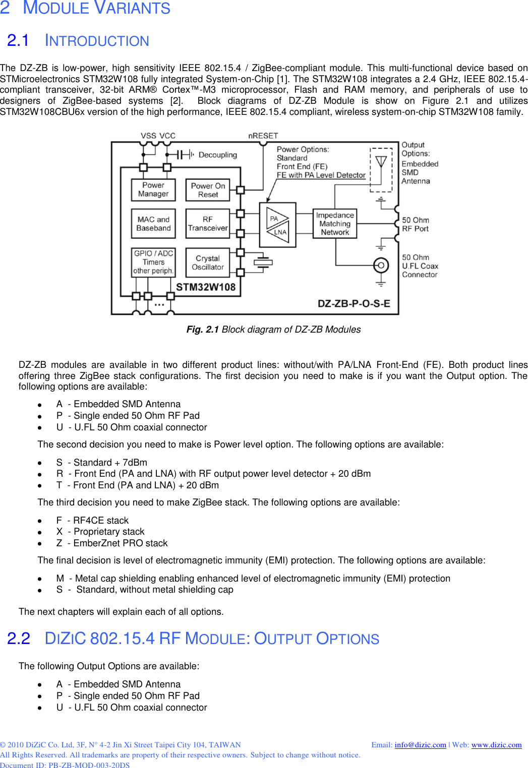  © 2010 DiZiC Co. Ltd, 3F, N° 4-2 Jin Xi Street Taipei City 104, TAIWAN          Email: info@dizic.com | Web: www.dizic.com All Rights Reserved. All trademarks are property of their respective owners. Subject to change without notice. Document ID: PB-ZB-MOD-003-20DS   2   MODULE VARIANTS 2.1   INTRODUCTION The DZ-ZB  is  low-power, high sensitivity  IEEE 802.15.4  / ZigBee-compliant module.  This multi-functional  device based on STMicroelectronics STM32W108 fully integrated System-on-Chip [1]. The STM32W108 integrates a 2.4 GHz, IEEE 802.15.4-compliant  transceiver,  32-bit  ARM®  Cortex™-M3  microprocessor,  Flash  and  RAM  memory,  and  peripherals  of  use  to designers  of  ZigBee-based  systems  [2].    Block  diagrams  of  DZ-ZB  Module  is  show  on  Figure  2.1  and  utilizes STM32W108CBU6x version of the high performance, IEEE 802.15.4 compliant, wireless system-on-chip STM32W108 family.    Fig. 2.1 Block diagram of DZ-ZB Modules   DZ-ZB  modules  are  available  in  two  different  product  lines:  without/with  PA/LNA  Front-End  (FE).  Both  product  lines offering  three ZigBee  stack configurations.  The first decision  you need  to make is if you  want the  Output  option. The following options are available:   A  - Embedded SMD Antenna    P  - Single ended 50 Ohm RF Pad   U  - U.FL 50 Ohm coaxial connector The second decision you need to make is Power level option. The following options are available:   S  - Standard + 7dBm   R  - Front End (PA and LNA) with RF output power level detector + 20 dBm   T  - Front End (PA and LNA) + 20 dBm The third decision you need to make ZigBee stack. The following options are available:  F  - RF4CE stack   X  - Proprietary stack  Z  - EmberZnet PRO stack The final decision is level of electromagnetic immunity (EMI) protection. The following options are available:   M  - Metal cap shielding enabling enhanced level of electromagnetic immunity (EMI) protection   S  -  Standard, without metal shielding cap  The next chapters will explain each of all options.  2.2   DIZIC 802.15.4 RF MODULE: OUTPUT OPTIONS The following Output Options are available:   A  - Embedded SMD Antenna    P  - Single ended 50 Ohm RF Pad   U  - U.FL 50 Ohm coaxial connector 