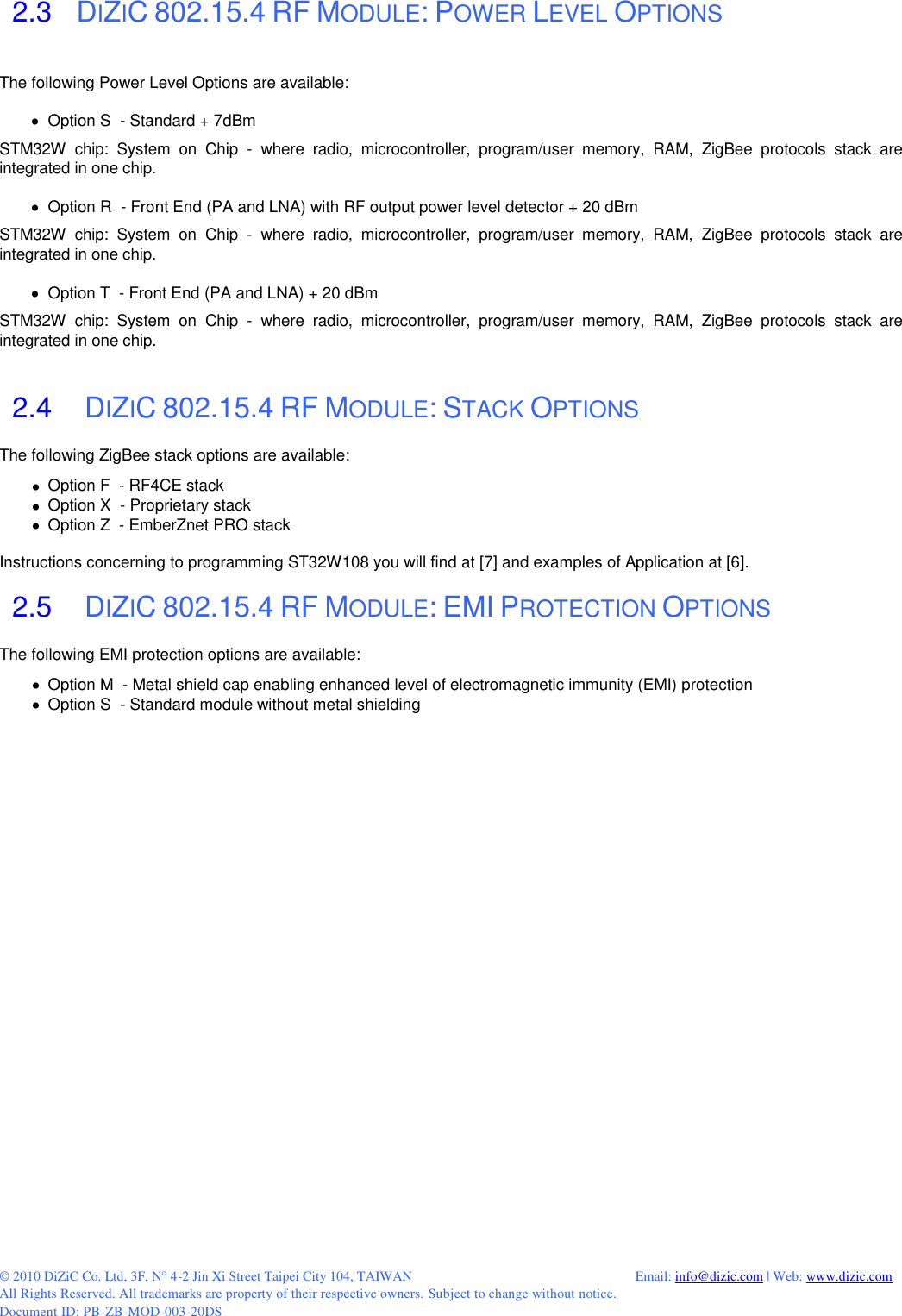  © 2010 DiZiC Co. Ltd, 3F, N° 4-2 Jin Xi Street Taipei City 104, TAIWAN          Email: info@dizic.com | Web: www.dizic.com All Rights Reserved. All trademarks are property of their respective owners. Subject to change without notice. Document ID: PB-ZB-MOD-003-20DS   2.3   DIZIC 802.15.4 RF MODULE: POWER LEVEL OPTIONS The following Power Level Options are available:    Option S  - Standard + 7dBm STM32W  chip:  System  on  Chip  -  where  radio,  microcontroller,  program/user  memory,  RAM,  ZigBee  protocols  stack  are integrated in one chip.    Option R  - Front End (PA and LNA) with RF output power level detector + 20 dBm STM32W  chip:  System  on  Chip  -  where  radio,  microcontroller,  program/user  memory,  RAM,  ZigBee  protocols  stack  are integrated in one chip.    Option T  - Front End (PA and LNA) + 20 dBm STM32W  chip:  System  on  Chip  -  where  radio,  microcontroller,  program/user  memory,  RAM,  ZigBee  protocols  stack  are integrated in one chip.   2.4    DIZIC 802.15.4 RF MODULE: STACK OPTIONS The following ZigBee stack options are available:   Option F  - RF4CE stack   Option X  - Proprietary stack   Option Z  - EmberZnet PRO stack  Instructions concerning to programming ST32W108 you will find at [7] and examples of Application at [6].  2.5    DIZIC 802.15.4 RF MODULE: EMI PROTECTION OPTIONS The following EMI protection options are available:   Option M  - Metal shield cap enabling enhanced level of electromagnetic immunity (EMI) protection   Option S  - Standard module without metal shielding   