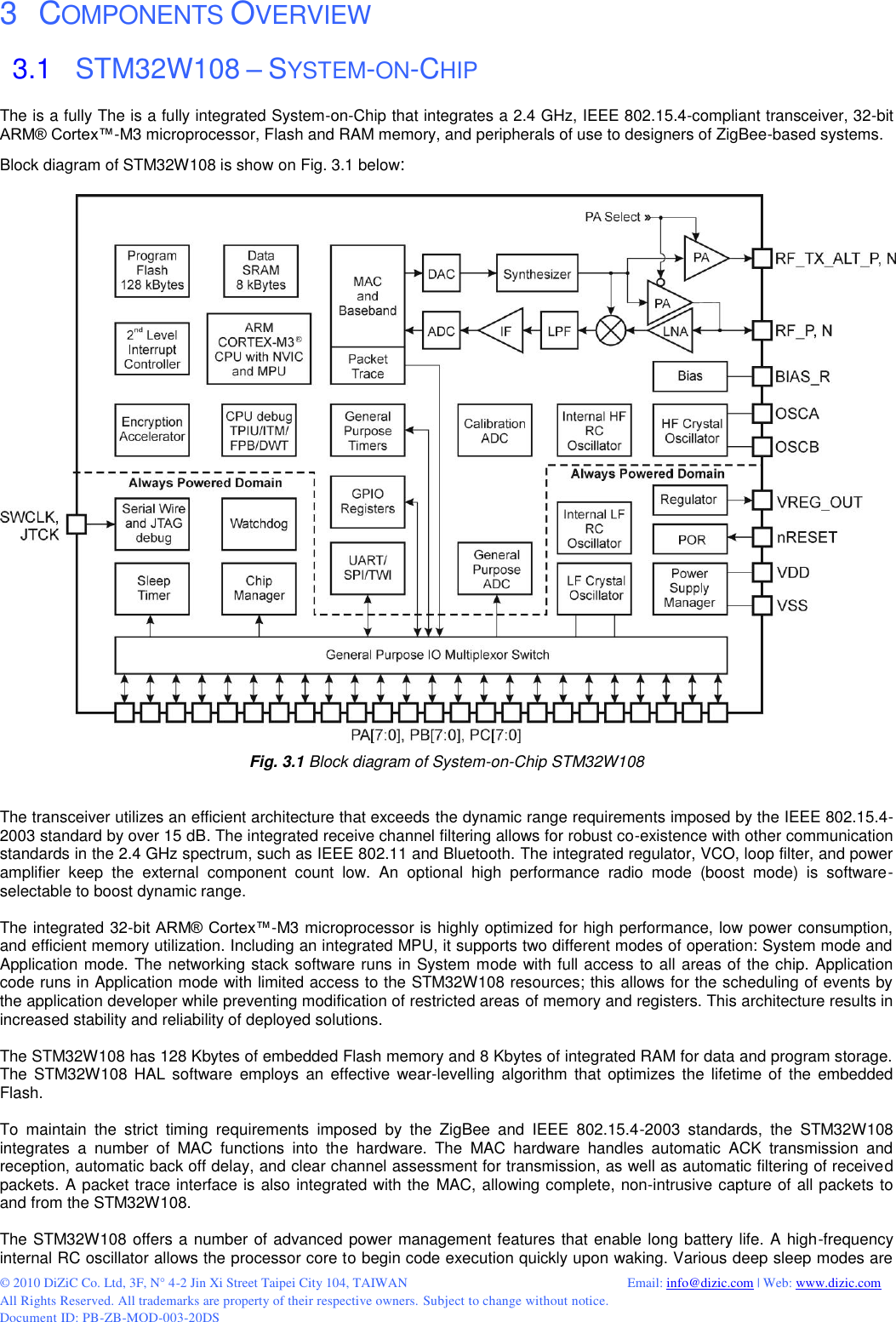  © 2010 DiZiC Co. Ltd, 3F, N° 4-2 Jin Xi Street Taipei City 104, TAIWAN          Email: info@dizic.com | Web: www.dizic.com All Rights Reserved. All trademarks are property of their respective owners. Subject to change without notice. Document ID: PB-ZB-MOD-003-20DS  3   COMPONENTS OVERVIEW 3.1   STM32W108 – SYSTEM-ON-CHIP The is a fully The is a fully integrated System-on-Chip that integrates a 2.4 GHz, IEEE 802.15.4-compliant transceiver, 32-bit ARM® Cortex™-M3 microprocessor, Flash and RAM memory, and peripherals of use to designers of ZigBee-based systems.  Block diagram of STM32W108 is show on Fig. 3.1 below:   Fig. 3.1 Block diagram of System-on-Chip STM32W108   The transceiver utilizes an efficient architecture that exceeds the dynamic range requirements imposed by the IEEE 802.15.4-2003 standard by over 15 dB. The integrated receive channel filtering allows for robust co-existence with other communication standards in the 2.4 GHz spectrum, such as IEEE 802.11 and Bluetooth. The integrated regulator, VCO, loop filter, and power amplifier  keep  the  external  component  count  low.  An  optional  high  performance  radio  mode  (boost  mode)  is  software-selectable to boost dynamic range.  The integrated 32-bit ARM® Cortex™-M3 microprocessor is highly optimized for high performance, low power consumption, and efficient memory utilization. Including an integrated MPU, it supports two different modes of operation: System mode and Application mode. The networking stack software runs in System mode with full access to all areas of the chip. Application code runs in Application mode with limited access to the STM32W108 resources; this allows for the scheduling of events by the application developer while preventing modification of restricted areas of memory and registers. This architecture results in increased stability and reliability of deployed solutions.  The STM32W108 has 128 Kbytes of embedded Flash memory and 8 Kbytes of integrated RAM for data and program storage. The  STM32W108  HAL software  employs  an  effective wear-levelling  algorithm  that optimizes the lifetime of  the  embedded Flash.  To  maintain  the  strict  timing  requirements  imposed  by  the  ZigBee  and  IEEE  802.15.4-2003  standards,  the  STM32W108 integrates  a  number  of  MAC  functions  into  the  hardware.  The  MAC  hardware  handles  automatic  ACK  transmission  and reception, automatic back off delay, and clear channel assessment for transmission, as well as automatic filtering of received packets. A packet trace interface is also integrated with the MAC, allowing complete, non-intrusive capture of all packets to and from the STM32W108.  The STM32W108 offers a number of advanced power management features that enable long battery life. A high-frequency internal RC oscillator allows the processor core to begin code execution quickly upon waking. Various deep sleep modes are 