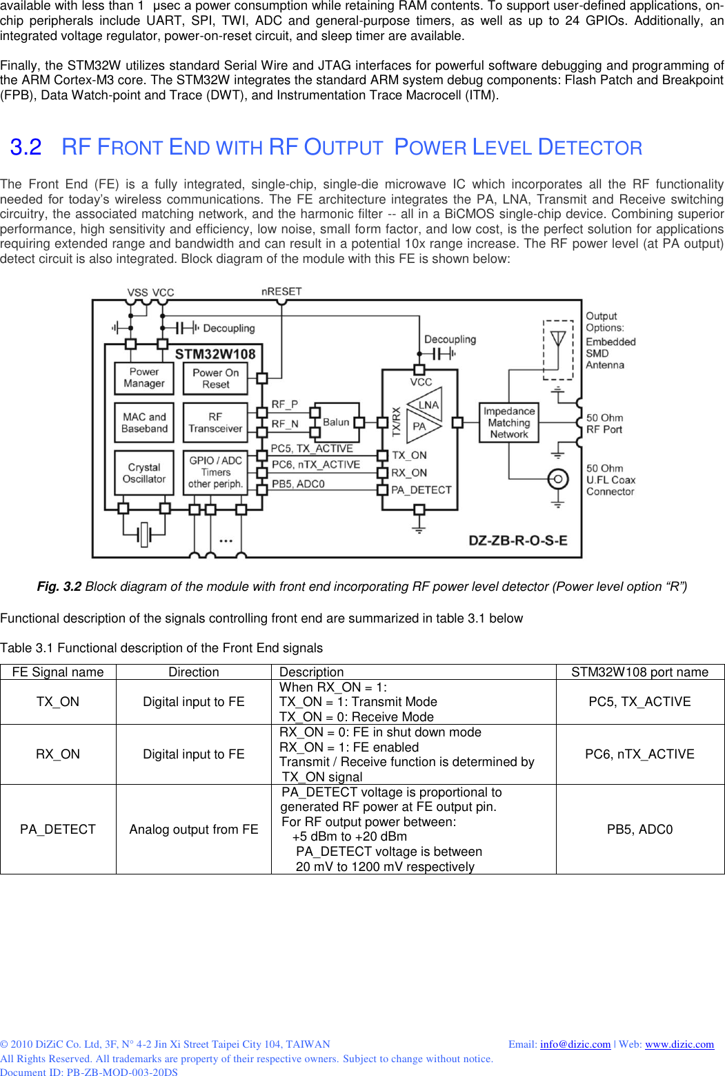  © 2010 DiZiC Co. Ltd, 3F, N° 4-2 Jin Xi Street Taipei City 104, TAIWAN          Email: info@dizic.com | Web: www.dizic.com All Rights Reserved. All trademarks are property of their respective owners. Subject to change without notice. Document ID: PB-ZB-MOD-003-20DS available with less than 1  μsec a power consumption while retaining RAM contents. To support user-defined applications, on-chip  peripherals  include  UART,  SPI,  TWI,  ADC  and  general-purpose  timers,  as  well  as  up  to  24  GPIOs.  Additionally,  an integrated voltage regulator, power-on-reset circuit, and sleep timer are available.   Finally, the STM32W utilizes standard Serial Wire and JTAG interfaces for powerful software debugging and programming of the ARM Cortex-M3 core. The STM32W integrates the standard ARM system debug components: Flash Patch and Breakpoint (FPB), Data Watch-point and Trace (DWT), and Instrumentation Trace Macrocell (ITM).   3.2   RF FRONT END WITH RF OUTPUT  POWER LEVEL DETECTOR  The  Front  End  (FE)  is  a  fully  integrated,  single-chip,  single-die  microwave  IC  which  incorporates  all  the  RF  functionality needed  for  today’s  wireless communications. The FE architecture integrates the PA, LNA, Transmit and Receive switching circuitry, the associated matching network, and the harmonic filter -- all in a BiCMOS single-chip device. Combining superior performance, high sensitivity and efficiency, low noise, small form factor, and low cost, is the perfect solution for applications requiring extended range and bandwidth and can result in a potential 10x range increase. The RF power level (at PA output) detect circuit is also integrated. Block diagram of the module with this FE is shown below:    Fig. 3.2 Block diagram of the module with front end incorporating RF power level detector (Power level option “R”)  Functional description of the signals controlling front end are summarized in table 3.1 below  Table 3.1 Functional description of the Front End signals  FE Signal name Direction Description STM32W108 port name TX_ON Digital input to FE When RX_ON = 1: TX_ON = 1: Transmit Mode TX_ON = 0: Receive Mode PC5, TX_ACTIVE RX_ON Digital input to FE RX_ON = 0: FE in shut down mode RX_ON = 1: FE enabled Transmit / Receive function is determined by TX_ON signal PC6, nTX_ACTIVE PA_DETECT Analog output from FE PA_DETECT voltage is proportional to generated RF power at FE output pin. For RF output power between:    +5 dBm to +20 dBm     PA_DETECT voltage is between     20 mV to 1200 mV respectively PB5, ADC0  