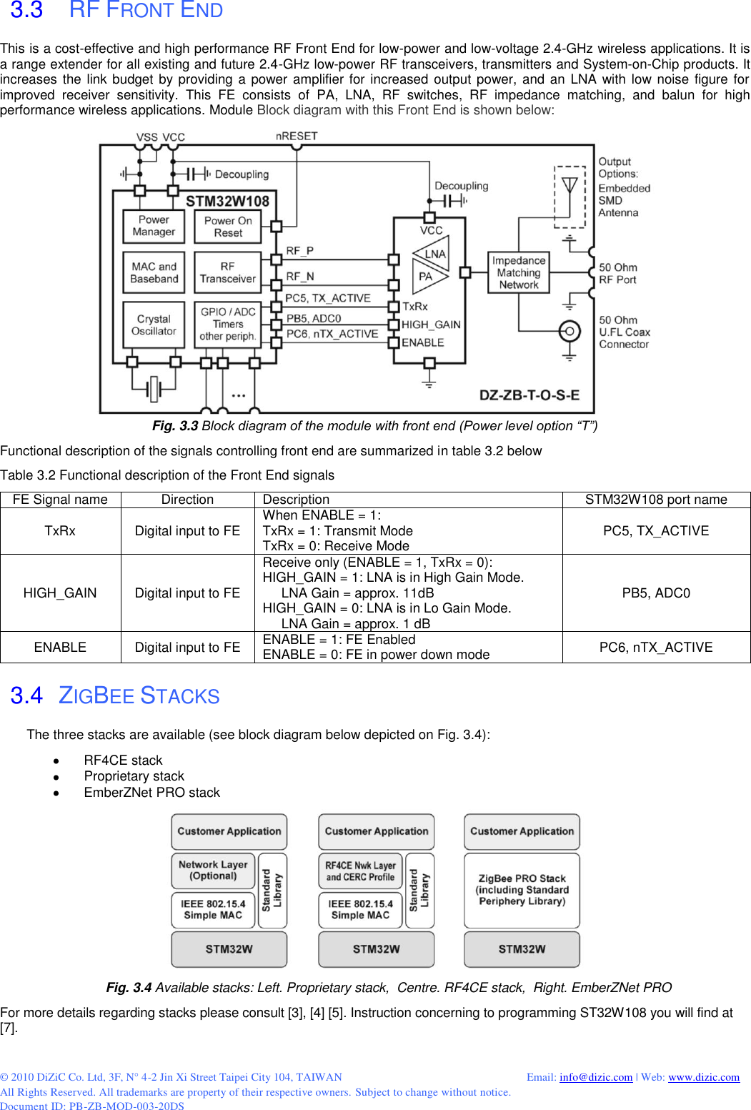  © 2010 DiZiC Co. Ltd, 3F, N° 4-2 Jin Xi Street Taipei City 104, TAIWAN          Email: info@dizic.com | Web: www.dizic.com All Rights Reserved. All trademarks are property of their respective owners. Subject to change without notice. Document ID: PB-ZB-MOD-003-20DS  3.3    RF FRONT END This is a cost-effective and high performance RF Front End for low-power and low-voltage 2.4-GHz wireless applications. It is a range extender for all existing and future 2.4-GHz low-power RF transceivers, transmitters and System-on-Chip products. It increases the link budget by providing a power amplifier for increased output power, and  an LNA with low noise figure for improved  receiver  sensitivity.  This  FE  consists  of  PA,  LNA,  RF  switches,  RF  impedance  matching,  and  balun  for  high performance wireless applications. Module Block diagram with this Front End is shown below:  Fig. 3.3 Block diagram of the module with front end (Power level option “T”) Functional description of the signals controlling front end are summarized in table 3.2 below Table 3.2 Functional description of the Front End signals  FE Signal name Direction Description STM32W108 port name TxRx Digital input to FE When ENABLE = 1: TxRx = 1: Transmit Mode TxRx = 0: Receive Mode PC5, TX_ACTIVE HIGH_GAIN Digital input to FE Receive only (ENABLE = 1, TxRx = 0): HIGH_GAIN = 1: LNA is in High Gain Mode.      LNA Gain = approx. 11dB HIGH_GAIN = 0: LNA is in Lo Gain Mode.       LNA Gain = approx. 1 dB PB5, ADC0 ENABLE Digital input to FE ENABLE = 1: FE Enabled ENABLE = 0: FE in power down mode PC6, nTX_ACTIVE   3.4  ZIGBEE STACKS The three stacks are available (see block diagram below depicted on Fig. 3.4):    RF4CE stack    Proprietary stack    EmberZNet PRO stack  Fig. 3.4 Available stacks: Left. Proprietary stack,  Centre. RF4CE stack,  Right. EmberZNet PRO For more details regarding stacks please consult [3], [4] [5]. Instruction concerning to programming ST32W108 you will find at [7].  