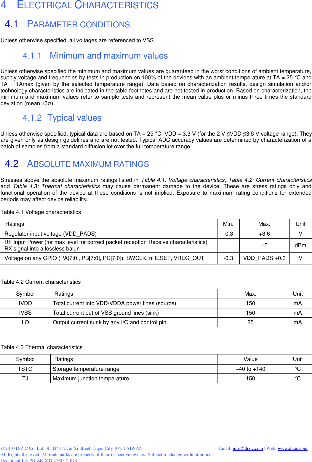  © 2010 DiZiC Co. Ltd, 3F, N° 4-2 Jin Xi Street Taipei City 104, TAIWAN          Email: info@dizic.com | Web: www.dizic.com All Rights Reserved. All trademarks are property of their respective owners. Subject to change without notice. Document ID: PB-ZB-MOD-003-20DS 4    ELECTRICAL CHARACTERISTICS 4.1   PARAMETER CONDITIONS Unless otherwise specified, all voltages are referenced to VSS.  4.1.1    Minimum and maximum values Unless otherwise specified the minimum and maximum values are guaranteed in the worst conditions of ambient temperature, supply voltage and frequencies by tests in production on 100% of the devices with an ambient temperature at TA = 25 °C and TA =  TAmax (given  by  the  selected  temperature range).  Data  based  on characterization results,  design simulation  and/or technology characteristics are indicated in the table footnotes and are not tested in production. Based on characterization, the minimum and maximum values refer to sample tests and represent the mean value plus or minus three times the standard deviation (mean ±3σ).  4.1.2   Typical values  are given only as design guidelines and are not tested. Typical ADC accuracy values are determined by characterization of a batch of samples from a standard diffusion lot over the full temperature range.  4.2   ABSOLUTE MAXIMUM RATINGS Stresses above the absolute maximum ratings listed in Table 4.1: Voltage characteristics, Table 4.2: Current characteristics and  Table  4.3:  Thermal  characteristics may  cause  permanent  damage  to  the  device.  These  are  stress  ratings  only  and functional  operation  of the device  at these  conditions  is  not  implied.  Exposure  to maximum  rating conditions for extended periods may affect device reliability.  Table 4.1 Voltage characteristics   Ratings Min. Max. Unit Regulator input voltage (VDD_PADS) -0.3 +3.6 V RF Input Power (for max level for correct packet reception Receive characteristics) RX signal into a lossless balun  15 dBm Voltage on any GPIO (PA[7:0], PB[7:0], PC[7:0]), SWCLK, nRESET, VREG_OUT -0.3 VDD_PADS +0.3 V   Table 4.2 Current characteristics Symbol  Ratings Max. Unit IVDD Total current into VDD/VDDA power lines (source) 150 mA IVSS Total current out of VSS ground lines (sink) 150 mA IIO Output current sunk by any I/O and control pin 25 mA   Table 4.3 Thermal characteristics Symbol  Ratings Value Unit TSTG Storage temperature range –40 to +140 °C TJ Maximum junction temperature 150 °C  