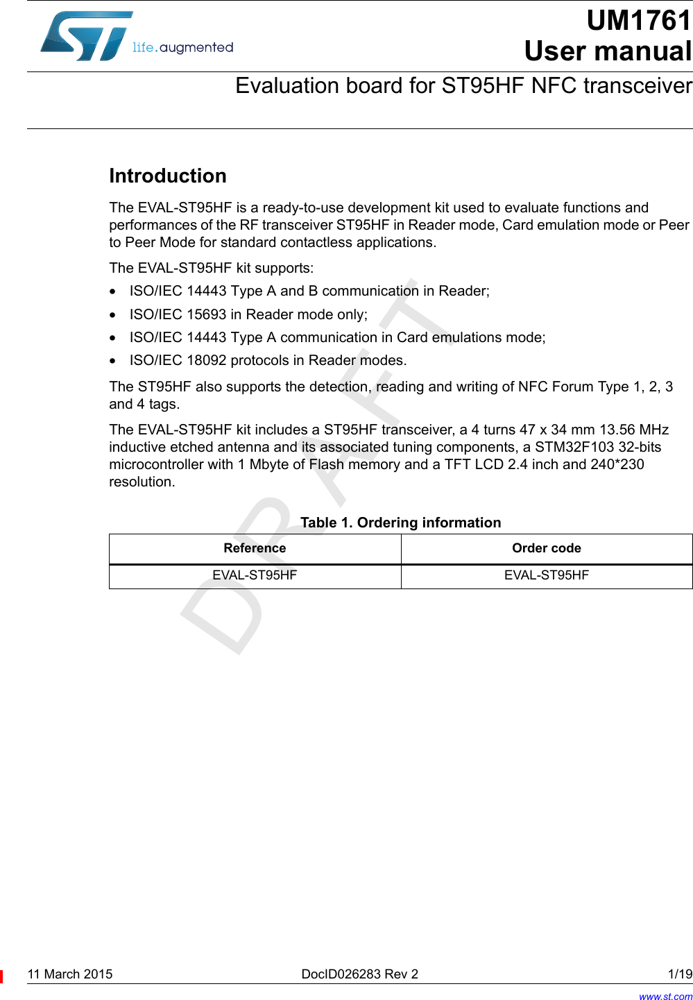 11 March 2015 DocID026283 Rev 2 1/19UM1761User manualEvaluation board for ST95HF NFC transceiverIntroductionThe EVAL-ST95HF is a ready-to-use development kit used to evaluate functions and performances of the RF transceiver ST95HF in Reader mode, Card emulation mode or Peer to Peer Mode for standard contactless applications.The EVAL-ST95HF kit supports:•ISO/IEC 14443 Type A and B communication in Reader; •ISO/IEC 15693 in Reader mode only;•ISO/IEC 14443 Type A communication in Card emulations mode;•ISO/IEC 18092 protocols in Reader modes.The ST95HF also supports the detection, reading and writing of NFC Forum Type 1, 2, 3 and 4 tags.The EVAL-ST95HF kit includes a ST95HF transceiver, a 4 turns 47 x 34 mm 13.56 MHz inductive etched antenna and its associated tuning components, a STM32F103 32-bits microcontroller with 1 Mbyte of Flash memory and a TFT LCD 2.4 inch and 240*230 resolution.Table 1. Ordering informationReference Order codeEVAL-ST95HF EVAL-ST95HFwww.st.com