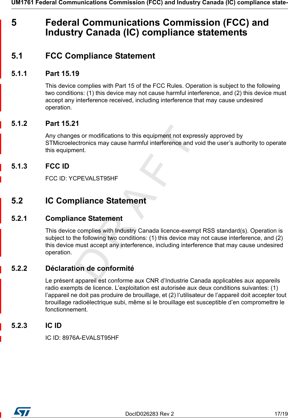 DocID026283 Rev 2 17/19UM1761 Federal Communications Commission (FCC) and Industry Canada (IC) compliance state-185  Federal Communications Commission (FCC) and Industry Canada (IC) compliance statements5.1  FCC Compliance Statement5.1.1 Part 15.19This device complies with Part 15 of the FCC Rules. Operation is subject to the following two conditions: (1) this device may not cause harmful interference, and (2) this device must accept any interference received, including interference that may cause undesired operation.5.1.2 Part 15.21Any changes or modifications to this equipment not expressly approved by STMicroelectronics may cause harmful interference and void the user’s authority to operate this equipment.5.1.3 FCC IDFCC ID: YCPEVALST95HF5.2  IC Compliance Statement5.2.1 Compliance StatementThis device complies with Industry Canada licence-exempt RSS standard(s). Operation is subject to the following two conditions: (1) this device may not cause interference, and (2) this device must accept any interference, including interference that may cause undesired operation.5.2.2  Déclaration de conformitéLe présent appareil est conforme aux CNR d’Industrie Canada applicables aux appareils radio exempts de licence. L’exploitation est autorisée aux deux conditions suivantes: (1) l’appareil ne doit pas produire de brouillage, et (2) l’utilisateur de l’appareil doit accepter tout brouillage radioélectrique subi, même si le brouillage est susceptible d’en compromettre le fonctionnement.5.2.3 IC IDIC ID: 8976A-EVALST95HF