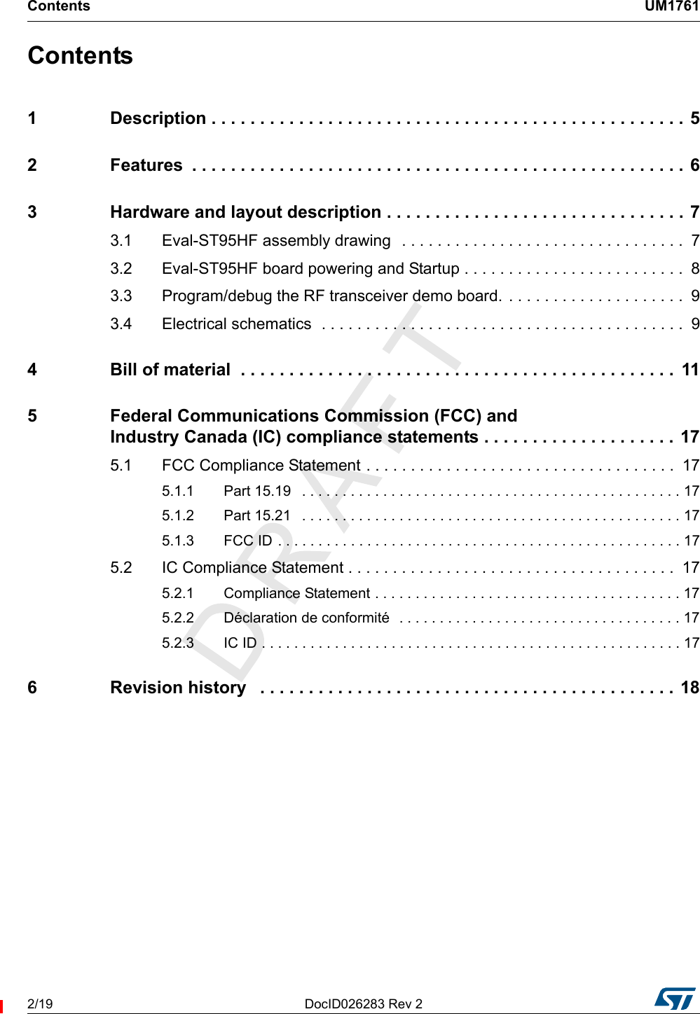 Contents UM17612/19 DocID026283 Rev 2Contents1 Description . . . . . . . . . . . . . . . . . . . . . . . . . . . . . . . . . . . . . . . . . . . . . . . . . 52 Features  . . . . . . . . . . . . . . . . . . . . . . . . . . . . . . . . . . . . . . . . . . . . . . . . . . . 63 Hardware and layout description . . . . . . . . . . . . . . . . . . . . . . . . . . . . . . . 73.1 Eval-ST95HF assembly drawing  . . . . . . . . . . . . . . . . . . . . . . . . . . . . . . . .  73.2 Eval-ST95HF board powering and Startup . . . . . . . . . . . . . . . . . . . . . . . . .  83.3 Program/debug the RF transceiver demo board. . . . . . . . . . . . . . . . . . . . .  93.4 Electrical schematics  . . . . . . . . . . . . . . . . . . . . . . . . . . . . . . . . . . . . . . . . .  94 Bill of material  . . . . . . . . . . . . . . . . . . . . . . . . . . . . . . . . . . . . . . . . . . . . .  115 Federal Communications Commission (FCC) and Industry Canada (IC) compliance statements . . . . . . . . . . . . . . . . . . . . 175.1 FCC Compliance Statement . . . . . . . . . . . . . . . . . . . . . . . . . . . . . . . . . . .  175.1.1 Part 15.19   . . . . . . . . . . . . . . . . . . . . . . . . . . . . . . . . . . . . . . . . . . . . . . . 175.1.2 Part 15.21   . . . . . . . . . . . . . . . . . . . . . . . . . . . . . . . . . . . . . . . . . . . . . . . 175.1.3 FCC ID . . . . . . . . . . . . . . . . . . . . . . . . . . . . . . . . . . . . . . . . . . . . . . . . . . 175.2 IC Compliance Statement . . . . . . . . . . . . . . . . . . . . . . . . . . . . . . . . . . . . .  175.2.1 Compliance Statement . . . . . . . . . . . . . . . . . . . . . . . . . . . . . . . . . . . . . . 175.2.2 Déclaration de conformité  . . . . . . . . . . . . . . . . . . . . . . . . . . . . . . . . . . . 175.2.3 IC ID . . . . . . . . . . . . . . . . . . . . . . . . . . . . . . . . . . . . . . . . . . . . . . . . . . . . 176 Revision history   . . . . . . . . . . . . . . . . . . . . . . . . . . . . . . . . . . . . . . . . . . . 18