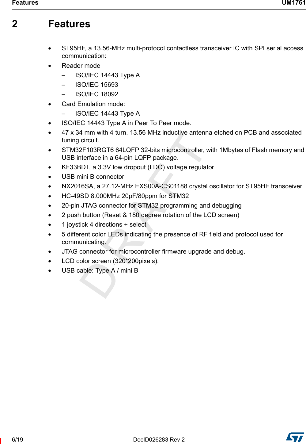 Features UM17616/19 DocID026283 Rev 22 Features•ST95HF, a 13.56-MHz multi-protocol contactless transceiver IC with SPI serial access communication:•Reader mode– ISO/IEC 14443 Type A– ISO/IEC 15693– ISO/IEC 18092•Card Emulation mode:– ISO/IEC 14443 Type A•ISO/IEC 14443 Type A in Peer To Peer mode.•47 x 34 mm with 4 turn. 13.56 MHz inductive antenna etched on PCB and associated tuning circuit.•STM32F103RGT6 64LQFP 32-bits microcontroller, with 1Mbytes of Flash memory and USB interface in a 64-pin LQFP package.•KF33BDT, a 3.3V low dropout (LDO) voltage regulator•USB mini B connector•NX2016SA, a 27.12-MHz EXS00A-CS01188 crystal oscillator for ST95HF transceiver•HC-49SD 8.000MHz 20pF/80ppm for STM32•20-pin JTAG connector for STM32 programming and debugging•2 push button (Reset &amp; 180 degree rotation of the LCD screen)•1 joystick 4 directions + select•5 different color LEDs indicating the presence of RF field and protocol used for communicating.•JTAG connector for microcontroller firmware upgrade and debug.•LCD color screen (320*200pixels).•USB cable: Type A / mini B