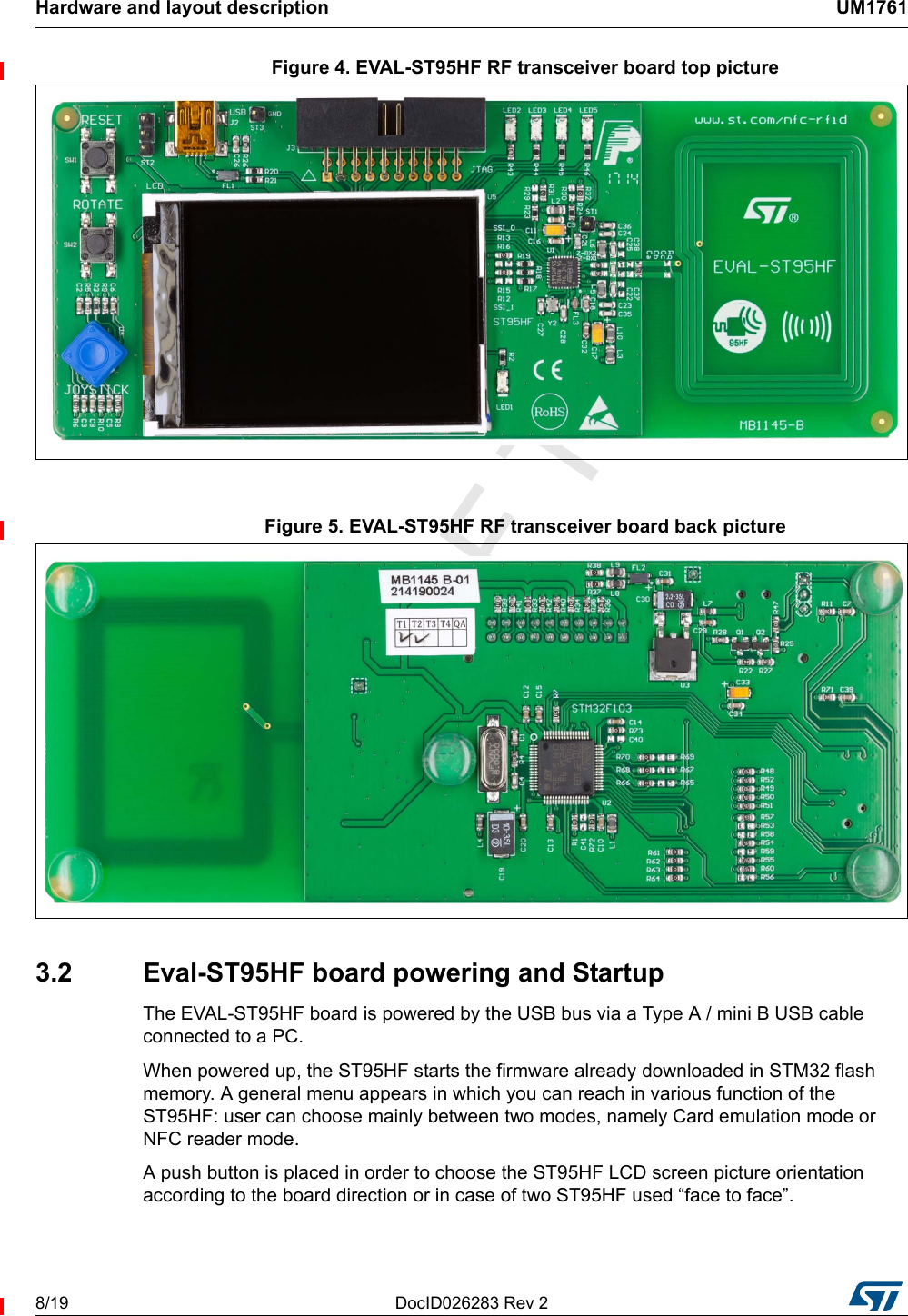 Hardware and layout description UM17618/19 DocID026283 Rev 2Figure 4. EVAL-ST95HF RF transceiver board top pictureFigure 5. EVAL-ST95HF RF transceiver board back picture3.2  Eval-ST95HF board powering and StartupThe EVAL-ST95HF board is powered by the USB bus via a Type A / mini B USB cable connected to a PC.When powered up, the ST95HF starts the firmware already downloaded in STM32 flash memory. A general menu appears in which you can reach in various function of the ST95HF: user can choose mainly between two modes, namely Card emulation mode or NFC reader mode.A push button is placed in order to choose the ST95HF LCD screen picture orientation according to the board direction or in case of two ST95HF used “face to face”.