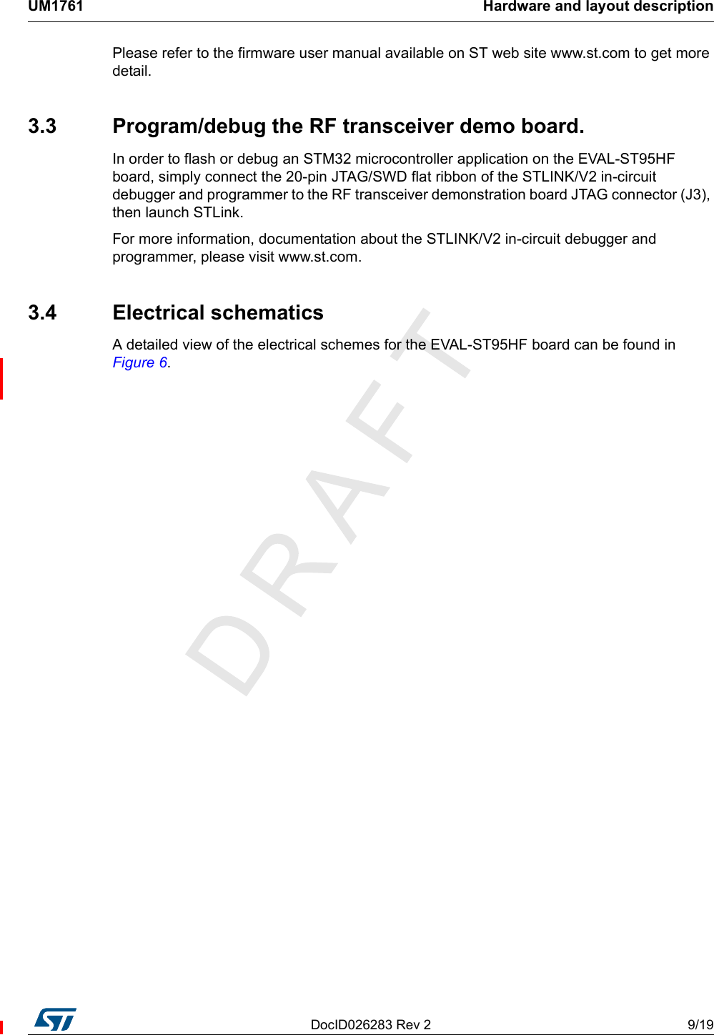 DocID026283 Rev 2 9/19UM1761 Hardware and layout description18Please refer to the firmware user manual available on ST web site www.st.com to get more detail.3.3  Program/debug the RF transceiver demo board.In order to flash or debug an STM32 microcontroller application on the EVAL-ST95HF board, simply connect the 20-pin JTAG/SWD flat ribbon of the STLINK/V2 in-circuit debugger and programmer to the RF transceiver demonstration board JTAG connector (J3), then launch STLink.For more information, documentation about the STLINK/V2 in-circuit debugger and programmer, please visit www.st.com.3.4 Electrical schematicsA detailed view of the electrical schemes for the EVAL-ST95HF board can be found in Figure 6.