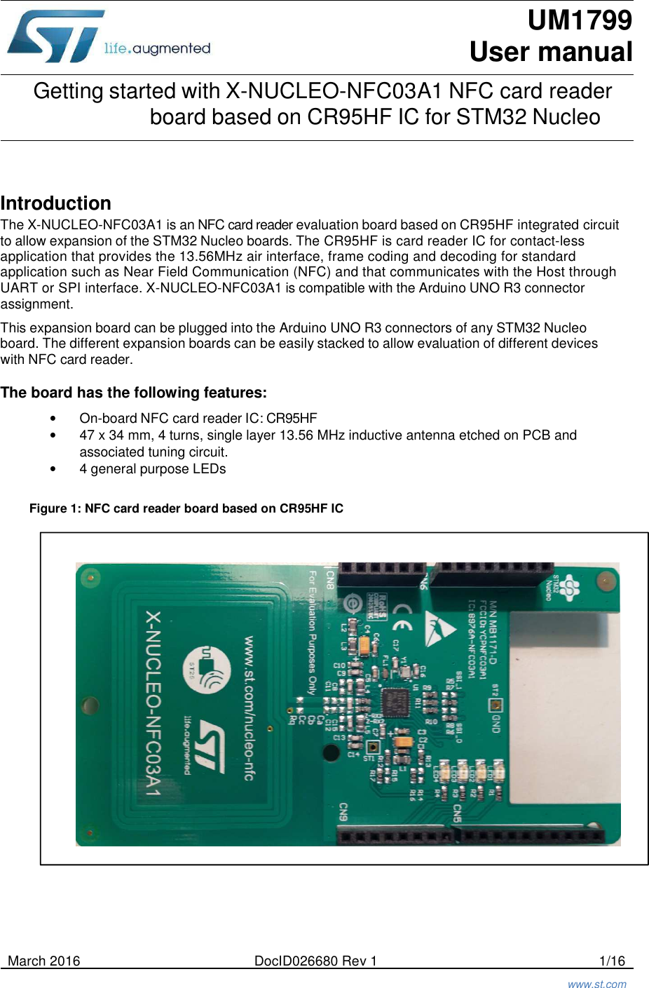 UM1799 User manual  Getting started with X-NUCLEO-NFC03A1 NFC card reader board based on CR95HF IC for STM32 Nucleo     Introduction The X-NUCLEO-NFC03A1 is an NFC card reader evaluation board based on CR95HF integrated circuit to allow expansion of the STM32 Nucleo boards. The CR95HF is card reader IC for contact-less application that provides the 13.56MHz air interface, frame coding and decoding for standard application such as Near Field Communication (NFC) and that communicates with the Host through UART or SPI interface. X-NUCLEO-NFC03A1 is compatible with the Arduino UNO R3 connector assignment.  This expansion board can be plugged into the Arduino UNO R3 connectors of any STM32 Nucleo board. The different expansion boards can be easily stacked to allow evaluation of different devices with NFC card reader.  The board has the following features:  • On-board NFC card reader IC: CR95HF • 47 x 34 mm, 4 turns, single layer 13.56 MHz inductive antenna etched on PCB and associated tuning circuit. • 4 general purpose LEDs   Figure 1: NFC card reader board based on CR95HF IC                                  March 2016  DocID026680 Rev 1  1/16    www.st.com 