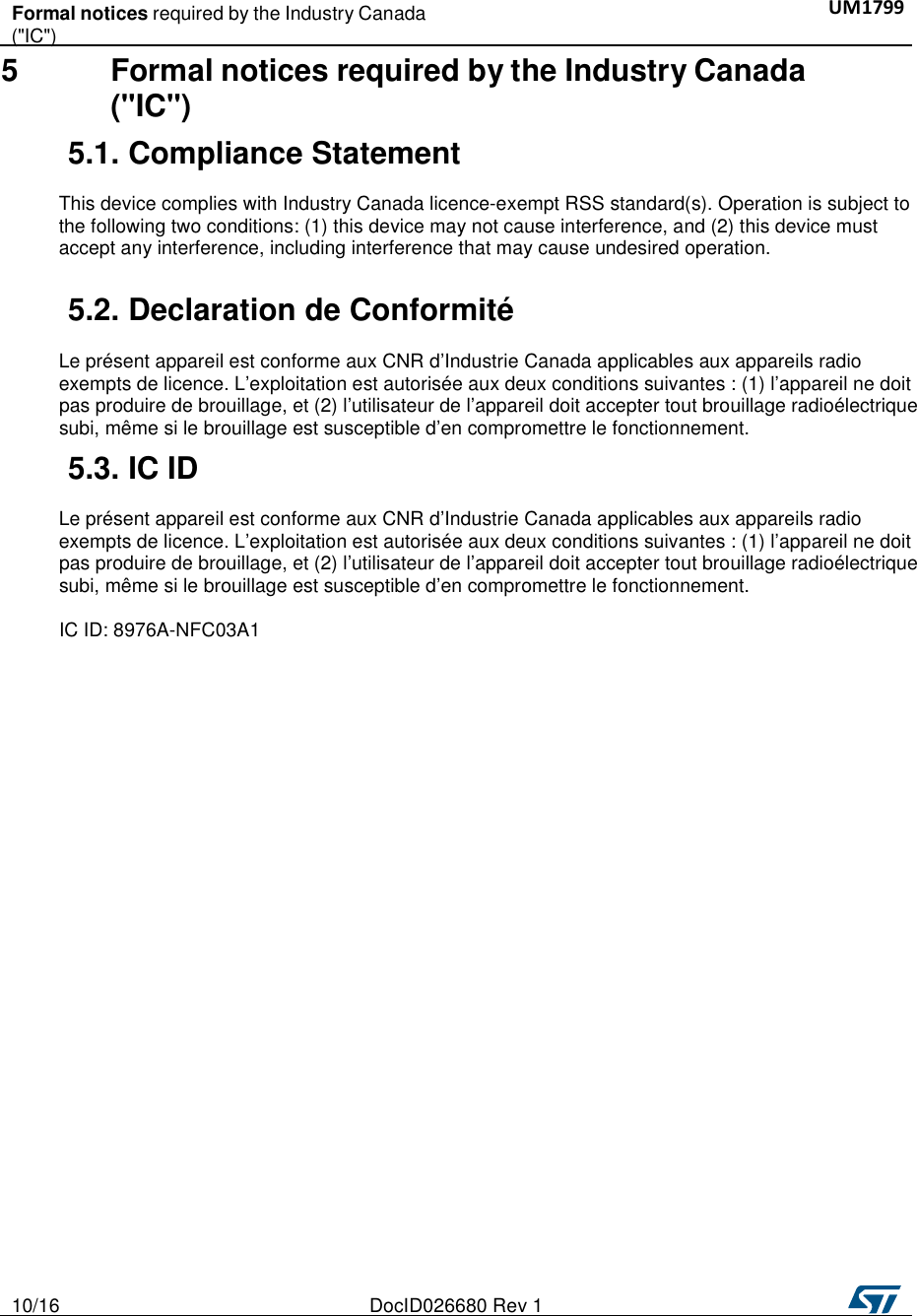   10/16  DocID026680 Rev 1   Formal notices required by the Industry Canada UM1799   (&quot;IC&quot;)    5 Formal notices required by the Industry Canada (&quot;IC&quot;)  5.1. Compliance Statement    This device complies with Industry Canada licence-exempt RSS standard(s). Operation is subject to the following two conditions: (1) this device may not cause interference, and (2) this device must accept any interference, including interference that may cause undesired operation.   5.2. Declaration de Conformité    Le présent appareil est conforme aux CNR d’Industrie Canada applicables aux appareils radio exempts de licence. L’exploitation est autorisée aux deux conditions suivantes : (1) l’appareil ne doit pas produire de brouillage, et (2) l’utilisateur de l’appareil doit accepter tout brouillage radioélectrique subi, même si le brouillage est susceptible d’en compromettre le fonctionnement.  5.3. IC ID    Le présent appareil est conforme aux CNR d’Industrie Canada applicables aux appareils radio exempts de licence. L’exploitation est autorisée aux deux conditions suivantes : (1) l’appareil ne doit pas produire de brouillage, et (2) l’utilisateur de l’appareil doit accepter tout brouillage radioélectrique subi, même si le brouillage est susceptible d’en compromettre le fonctionnement.  IC ID: 8976A-NFC03A1 