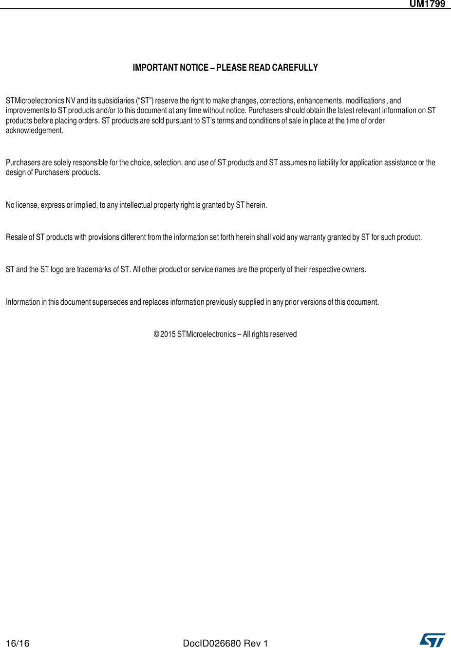   16/16  DocID026680 Rev 1      UM1799        IMPORTANT NOTICE – PLEASE READ CAREFULLY   STMicroelectronics NV and its subsidiaries (“ST”) reserve the right to make changes, corrections, enhancements, modifications, and improvements to ST products and/or to this document at any time without notice. Purchasers should obtain the latest relevant information on ST products before placing orders. ST products are sold pursuant to ST’s terms and conditions of sale in place at the time of order acknowledgement.   Purchasers are solely responsible for the choice, selection, and use of ST products and ST assumes no liability for application assistance or the design of Purchasers’ products.   No license, express or implied, to any intellectual property right is granted by ST herein.   Resale of ST products with provisions different from the information set forth herein shall void any warranty granted by ST for such product.   ST and the ST logo are trademarks of ST. All other product or service names are the property of their respective owners.   Information in this document supersedes and replaces information previously supplied in any prior versions of this document.   © 2015 STMicroelectronics – All rights reserved 