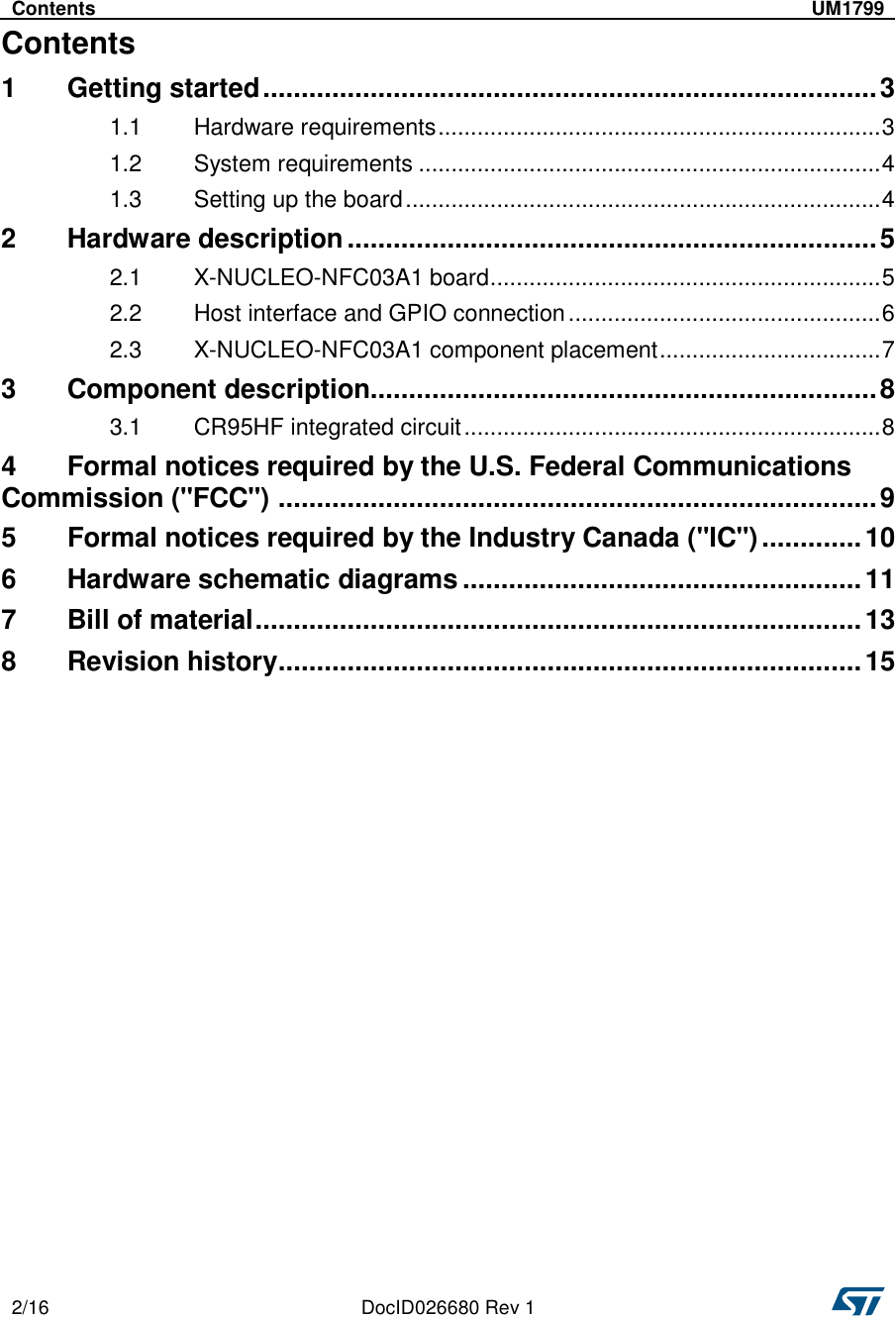   2/16  DocID026680 Rev 1     Contents  UM1799   Contents 1  Getting started ................................................................................ 3 1.1  Hardware requirements .................................................................... 3 1.2  System requirements ....................................................................... 4 1.3  Setting up the board ......................................................................... 4 2  Hardware description ..................................................................... 5 2.1  X-NUCLEO-NFC03A1 board ............................................................ 5 2.2  Host interface and GPIO connection ................................................ 6 2.3  X-NUCLEO-NFC03A1 component placement .................................. 7 3  Component description.................................................................. 8 3.1  CR95HF integrated circuit ................................................................ 8 4  Formal notices required by the U.S. Federal Communications Commission (&quot;FCC&quot;)  .............................................................................. 9 5  Formal notices required by the Industry Canada (&quot;IC&quot;) ............. 10 6  Hardware schematic diagrams .................................................... 11 7  Bill of material ............................................................................... 13 8  Revision history ............................................................................ 15 