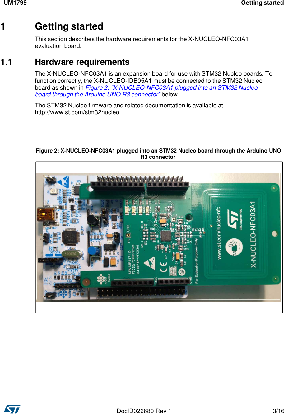    DocID026680 Rev 1  3/16      UM1799  Getting started     1 Getting started  This section describes the hardware requirements for the X-NUCLEO-NFC03A1 evaluation board.  1.1  Hardware requirements  The X-NUCLEO-NFC03A1 is an expansion board for use with STM32 Nucleo boards. To function correctly, the X-NUCLEO-IDB05A1 must be connected to the STM32 Nucleo board as shown in Figure 2: &quot;X-NUCLEO-NFC03A1 plugged into an STM32 Nucleo board through the Arduino UNO R3 connector&quot; below.  The STM32 Nucleo firmware and related documentation is available at http://www.st.com/stm32nucleo      Figure 2: X-NUCLEO-NFC03A1 plugged into an STM32 Nucleo board through the Arduino UNO R3 connector                    