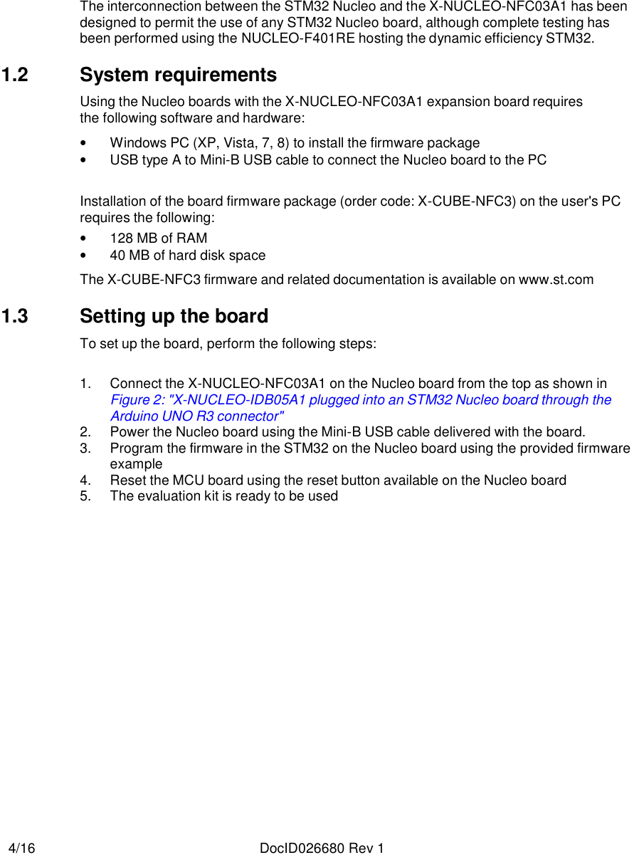   4/16  DocID026680 Rev 1          The interconnection between the STM32 Nucleo and the X-NUCLEO-NFC03A1 has been designed to permit the use of any STM32 Nucleo board, although complete testing has been performed using the NUCLEO-F401RE hosting the dynamic efficiency STM32.  1.2  System requirements  Using the Nucleo boards with the X-NUCLEO-NFC03A1 expansion board requires the following software and hardware:  • Windows PC (XP, Vista, 7, 8) to install the firmware package • USB type A to Mini-B USB cable to connect the Nucleo board to the PC   Installation of the board firmware package (order code: X-CUBE-NFC3) on the user&apos;s PC requires the following: • 128 MB of RAM • 40 MB of hard disk space  The X-CUBE-NFC3 firmware and related documentation is available on www.st.com  1.3  Setting up the board  To set up the board, perform the following steps:   1. Connect the X-NUCLEO-NFC03A1 on the Nucleo board from the top as shown in Figure 2: &quot;X-NUCLEO-IDB05A1 plugged into an STM32 Nucleo board through the Arduino UNO R3 connector&quot; 2. Power the Nucleo board using the Mini-B USB cable delivered with the board. 3. Program the firmware in the STM32 on the Nucleo board using the provided firmware example  4. Reset the MCU board using the reset button available on the Nucleo board 5. The evaluation kit is ready to be used 