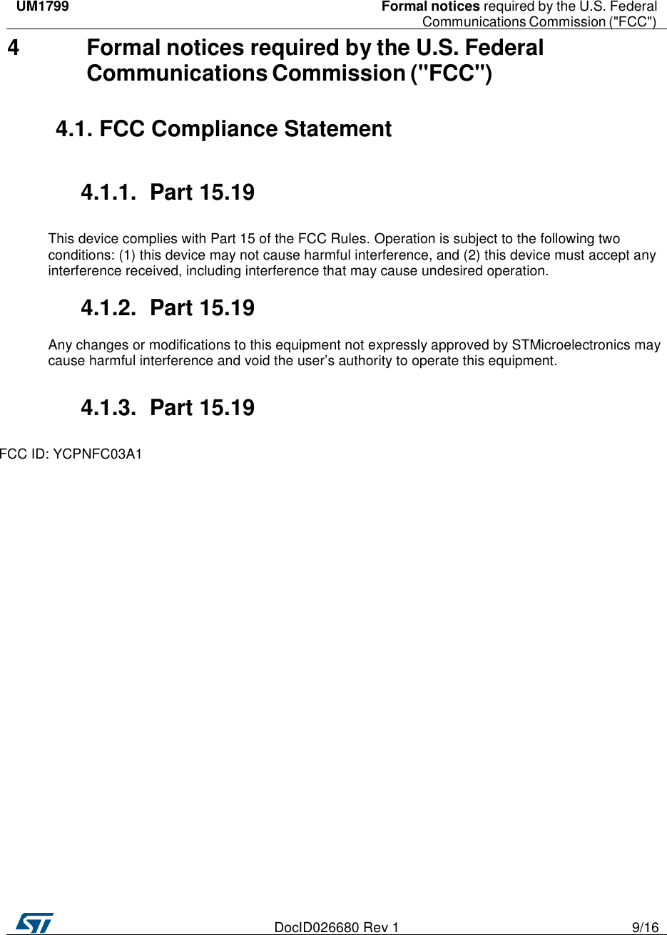    DocID026680 Rev 1  9/16     UM1799  Formal notices required by the U.S. Federal    Communications Commission (&quot;FCC&quot;)   4 Formal notices required by the U.S. Federal Communications Commission (&quot;FCC&quot;)  4.1. FCC Compliance Statement   4.1.1.  Part 15.19  This device complies with Part 15 of the FCC Rules. Operation is subject to the following two conditions: (1) this device may not cause harmful interference, and (2) this device must accept any interference received, including interference that may cause undesired operation.  4.1.2.  Part 15.19  Any changes or modifications to this equipment not expressly approved by STMicroelectronics may cause harmful interference and void the user’s authority to operate this equipment.  4.1.3.  Part 15.19  FCC ID: YCPNFC03A1 