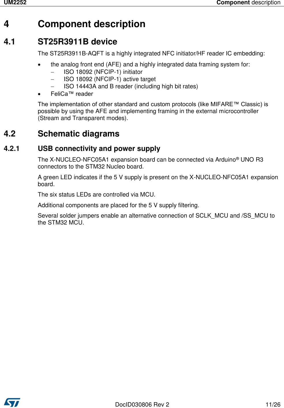 UM2252 Component description   DocID030806 Rev 2 11/26  4  Component description 4.1  ST25R3911B device The ST25R3911B-AQFT is a highly integrated NFC initiator/HF reader IC embedding:   the analog front end (AFE) and a highly integrated data framing system for:   ISO 18092 (NFCIP-1) initiator   ISO 18092 (NFCIP-1) active target   ISO 14443A and B reader (including high bit rates)  FeliCa™ reader The implementation of other standard and custom protocols (like MIFARE™ Classic) is possible by using the AFE and implementing framing in the external microcontroller (Stream and Transparent modes). 4.2  Schematic diagrams 4.2.1  USB connectivity and power supply  The X-NUCLEO-NFC05A1 expansion board can be connected via Arduino® UNO R3 connectors to the STM32 Nucleo board. A green LED indicates if the 5 V supply is present on the X-NUCLEO-NFC05A1 expansion board. The six status LEDs are controlled via MCU. Additional components are placed for the 5 V supply filtering. Several solder jumpers enable an alternative connection of SCLK_MCU and /SS_MCU to the STM32 MCU. 