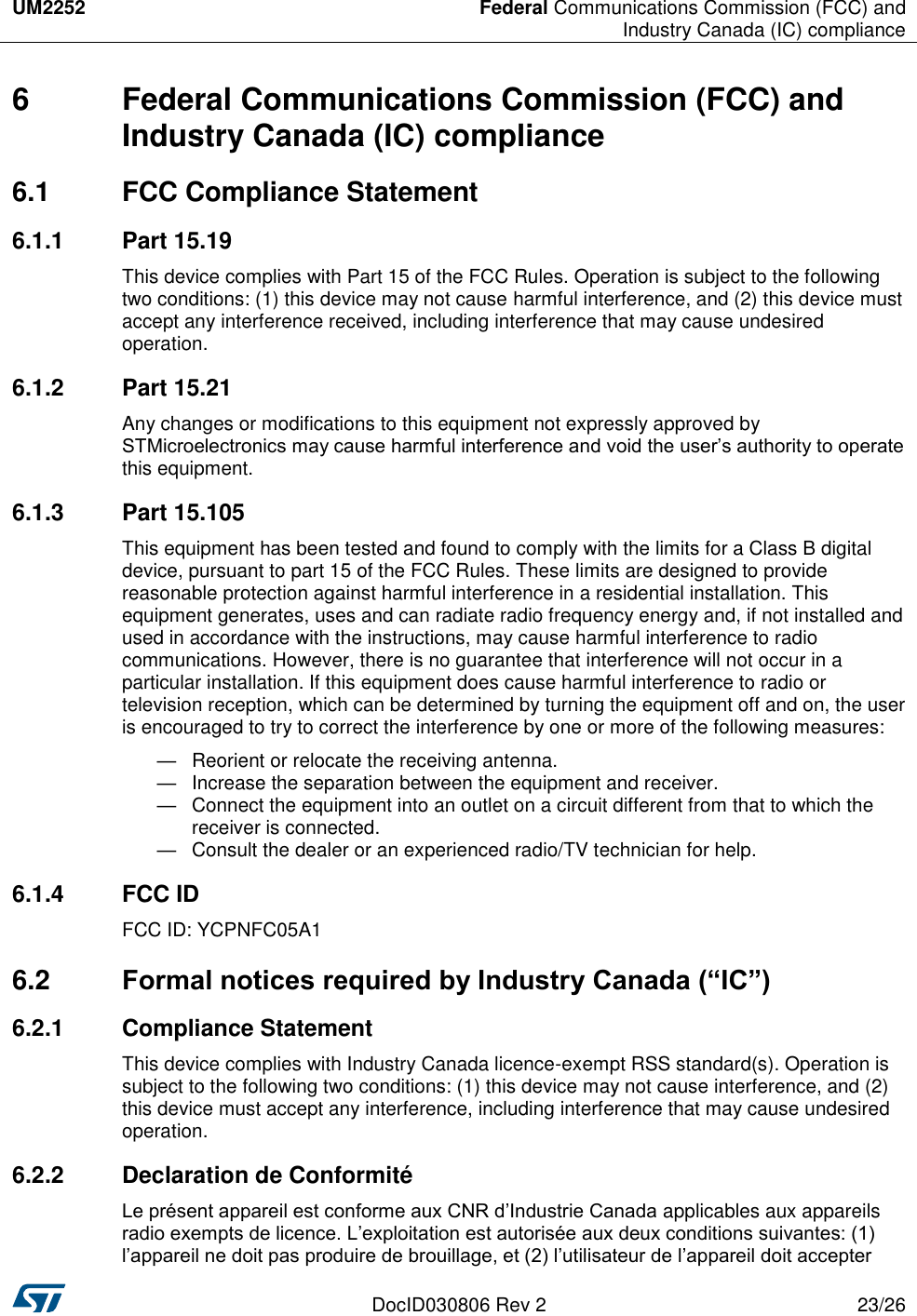 UM2252 Federal Communications Commission (FCC) and Industry Canada (IC) compliance DocID030806 Rev 2 23/26 6  Federal Communications Commission (FCC) and Industry Canada (IC) compliance 6.1  FCC Compliance Statement 6.1.1  Part 15.19 This device complies with Part 15 of the FCC Rules. Operation is subject to the following two conditions: (1) this device may not cause harmful interference, and (2) this device must accept any interference received, including interference that may cause undesired operation. 6.1.2  Part 15.21 Any changes or modifications to this equipment not expressly approved by STMicroelectronics may cause harmful interference and void the user’s authority to operate this equipment. 6.1.3  Part 15.105 This equipment has been tested and found to comply with the limits for a Class B digital device, pursuant to part 15 of the FCC Rules. These limits are designed to provide reasonable protection against harmful interference in a residential installation. This equipment generates, uses and can radiate radio frequency energy and, if not installed and used in accordance with the instructions, may cause harmful interference to radio communications. However, there is no guarantee that interference will not occur in a particular installation. If this equipment does cause harmful interference to radio or television reception, which can be determined by turning the equipment off and on, the user is encouraged to try to correct the interference by one or more of the following measures:  —  Reorient or relocate the receiving antenna. —  Increase the separation between the equipment and receiver. —  Connect the equipment into an outlet on a circuit different from that to which the receiver is connected. —  Consult the dealer or an experienced radio/TV technician for help. 6.1.4  FCC ID FCC ID: YCPNFC05A1 6.2  Formal notices required by Industry Canada (“IC”) 6.2.1  Compliance Statement This device complies with Industry Canada licence-exempt RSS standard(s). Operation is subject to the following two conditions: (1) this device may not cause interference, and (2) this device must accept any interference, including interference that may cause undesired operation. 6.2.2  Declaration de Conformité Le présent appareil est conforme aux CNR d’Industrie Canada applicables aux appareils radio exempts de licence. L’exploitation est autorisée aux deux conditions suivantes: (1) l’appareil ne doit pas produire de brouillage, et (2) l’utilisateur de l’appareil doit accepter 