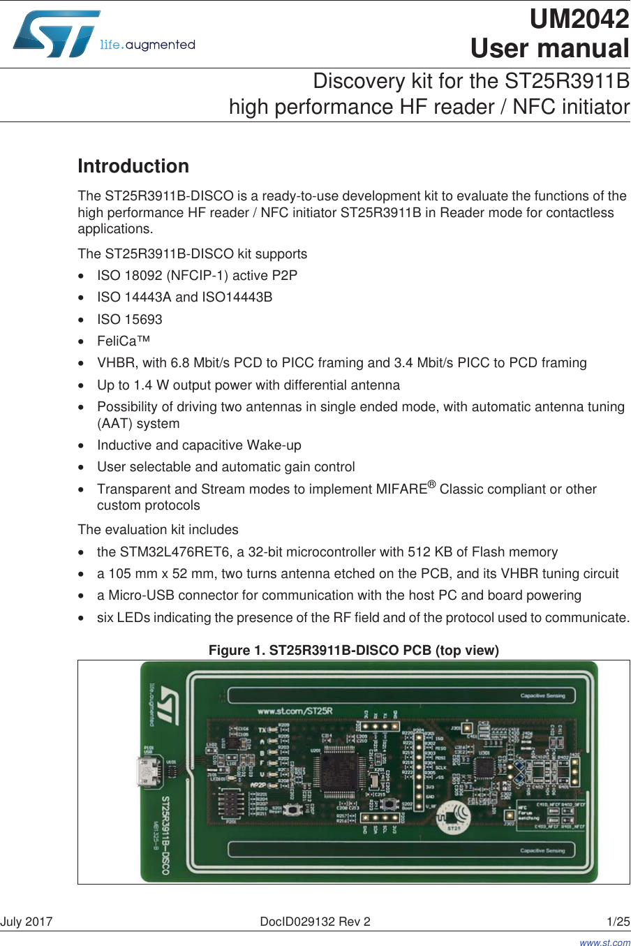 July 2017 DocID029132 Rev 2 1/251UM2042User manualDiscovery kit for the ST25R3911B  high performance HF reader / NFC initiatorIntroductionThe ST25R3911B-DISCO is a ready-to-use development kit to evaluate the functions of the high performance HF reader / NFC initiator ST25R3911B in Reader mode for contactless applications.The ST25R3911B-DISCO kit supports•ISO 18092 (NFCIP-1) active P2P•ISO 14443A and ISO14443B•ISO 15693•FeliCa™•VHBR, with 6.8 Mbit/s PCD to PICC framing and 3.4 Mbit/s PICC to PCD framing•Up to 1.4 W output power with differential antenna•Possibility of driving two antennas in single ended mode, with automatic antenna tuning (AAT) system•Inductive and capacitive Wake-up•User selectable and automatic gain control•Transparent and Stream modes to implement MIFARE® Classic compliant or other custom protocolsThe evaluation kit includes•the STM32L476RET6, a 32-bit microcontroller with 512 KB of Flash memory•a 105 mm x 52 mm, two turns antenna etched on the PCB, and its VHBR tuning circuit•a Micro-USB connector for communication with the host PC and board powering•six LEDs indicating the presence of the RF field and of the protocol used to communicate.Figure 1. ST25R3911B-DISCO PCB (top view)www.st.com