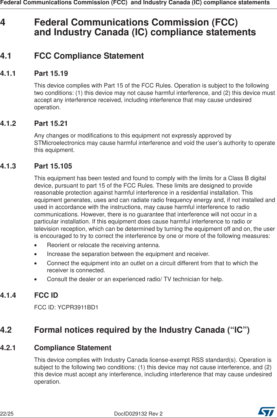 Federal Communications Commission (FCC)  and Industry Canada (IC) compliance statements22/25 DocID029132 Rev 24  Federal Communications Commission (FCC) and Industry Canada (IC) compliance statements4.1  FCC Compliance Statement4.1.1 Part 15.19This device complies with Part 15 of the FCC Rules. Operation is subject to the following two conditions: (1) this device may not cause harmful interference, and (2) this device must accept any interference received, including interference that may cause undesired operation.4.1.2 Part 15.21Any changes or modifications to this equipment not expressly approved by STMicroelectronics may cause harmful interference and void the user’s authority to operate this equipment.4.1.3 Part 15.105This equipment has been tested and found to comply with the limits for a Class B digital device, pursuant to part 15 of the FCC Rules. These limits are designed to provide reasonable protection against harmful interference in a residential installation. This equipment generates, uses and can radiate radio frequency energy and, if not installed and used in accordance with the instructions, may cause harmful interference to radio communications. However, there is no guarantee that interference will not occur in a particular installation. If this equipment does cause harmful interference to radio or television reception, which can be determined by turning the equipment off and on, the user is encouraged to try to correct the interference by one or more of the following measures:•Reorient or relocate the receiving antenna.•Increase the separation between the equipment and receiver.•Connect the equipment into an outlet on a circuit different from that to which the receiver is connected.•Consult the dealer or an experienced radio/ TV technician for help.4.1.4 FCC IDFCC ID: YCPR3911BD14.2  Formal notices required by the Industry Canada (“IC”)4.2.1 Compliance StatementThis device complies with Industry Canada license-exempt RSS standard(s). Operation is subject to the following two conditions: (1) this device may not cause interference, and (2) this device must accept any interference, including interference that may cause undesired operation.