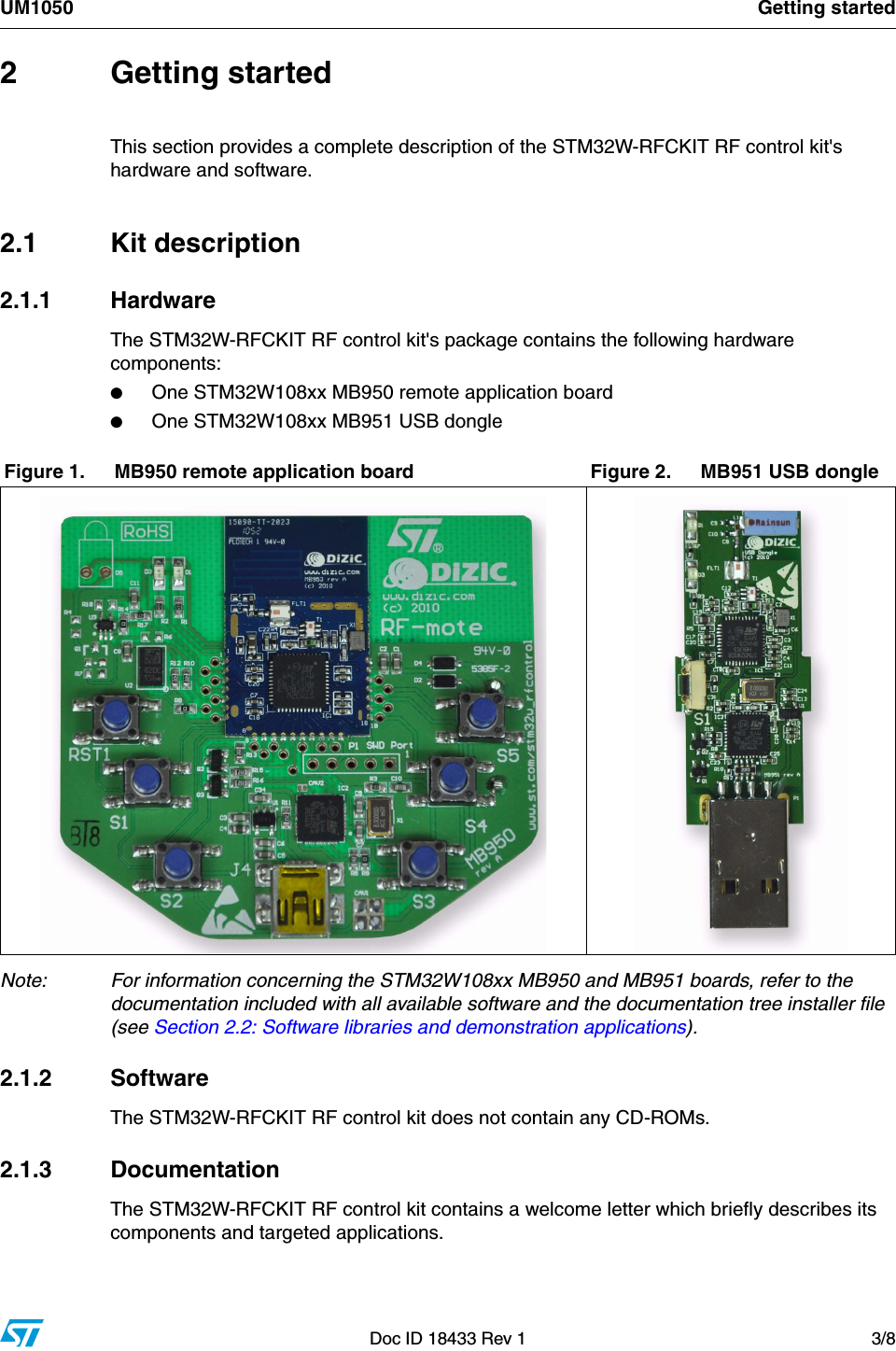 UM1050 Getting startedDoc ID 18433 Rev 1 3/82 Getting startedThis section provides a complete description of the STM32W-RFCKIT RF control kit&apos;s hardware and software.2.1 Kit description2.1.1 HardwareThe STM32W-RFCKIT RF control kit&apos;s package contains the following hardware components:●One STM32W108xx MB950 remote application board●One STM32W108xx MB951 USB dongle         Note: For information concerning the STM32W108xx MB950 and MB951 boards, refer to the documentation included with all available software and the documentation tree installer file (see Section 2.2: Software libraries and demonstration applications). 2.1.2 SoftwareThe STM32W-RFCKIT RF control kit does not contain any CD-ROMs.2.1.3 DocumentationThe STM32W-RFCKIT RF control kit contains a welcome letter which briefly describes its components and targeted applications.Figure 1. MB950 remote application board Figure 2. MB951 USB dongle                   
