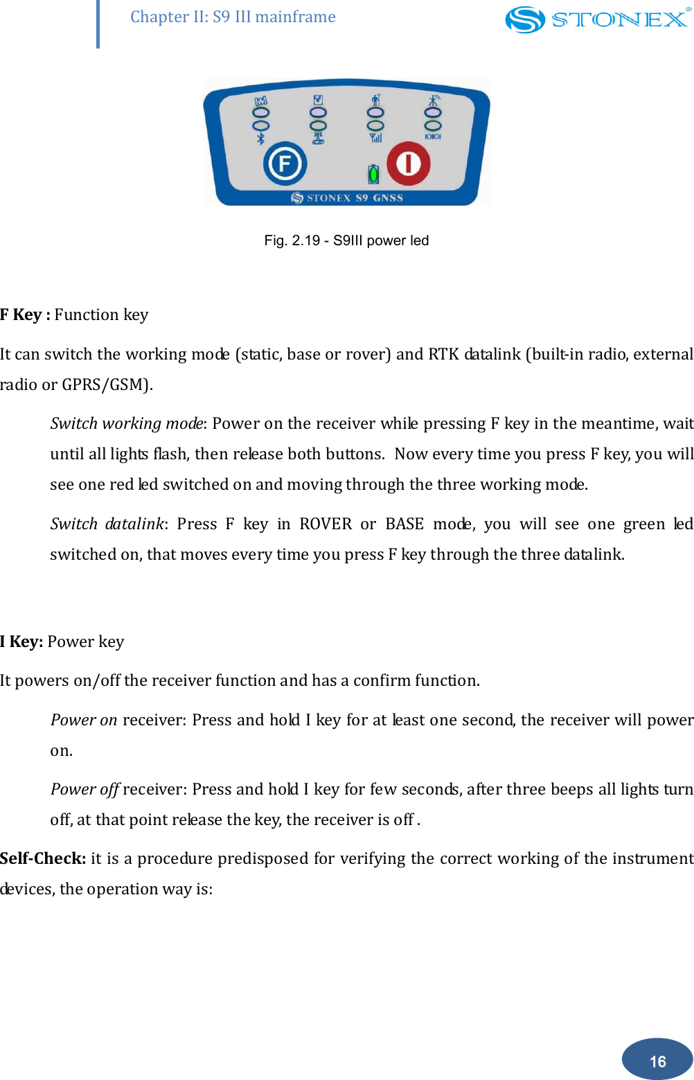        Chapter II: S9 III mainframe 16  Fig. 2.19 - S9III power led  F Key : Function key It can switch the working mode (static, base or rover) and RTK datalink (built-in radio, external radio or GPRS/GSM). Switch working mode: Power on the receiver while pressing F key in the meantime, wait until all lights flash, then release both buttons.  Now every time you press F key, you will see one red led switched on and moving through the three working mode. Switch  datalink:  Press  F  key  in  ROVER  or  BASE  mode,  you  will  see  one  green  led switched on, that moves every time you press F key through the three datalink.  I Key: Power key It powers on/off the receiver function and has a confirm function.  Power on receiver: Press and hold I key for at least one second, the receiver will power on. Power off receiver: Press and hold I key for few seconds, after three beeps all lights turn off, at that point release the key, the receiver is off .  Self-Check: it is a procedure predisposed for verifying the correct working of the instrument devices, the operation way is:  
