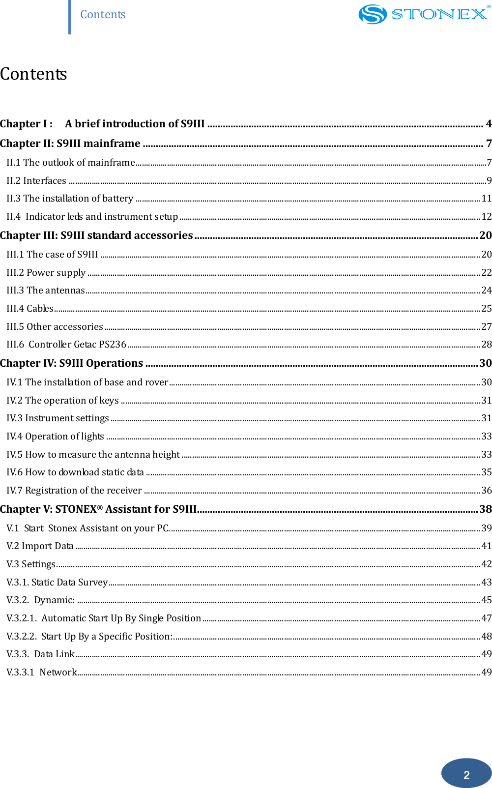                    Contents 2 Contents  Chapter I : A brief introduction of S9III ........................................................................................................... 4 Chapter II: S9III mainframe .................................................................................................................................... 7 II.1 The outlook of mainframe ........................................................................................................................................................................7 II.2 Interfaces ........................................................................................................................................................................................................9 II.3 The installation of battery ..................................................................................................................................................................... 11 II.4  Indicator leds and instrument setup ................................................................................................................................................ 12 Chapter III: S9III standard accessories .............................................................................................................. 20 III.1 The case of S9III ...................................................................................................................................................................................... 20 III.2 Power supply ............................................................................................................................................................................................ 22 III.3 The antennas............................................................................................................................................................................................. 24 III.4 Cables ............................................................................................................................................................................................................ 25 III.5 Other accessories .................................................................................................................................................................................... 27 III.6  Controller Getac PS236 ......................................................................................................................................................................... 28 Chapter IV: S9III Operations ................................................................................................................................. 30 IV.1 The installation of base and rover ..................................................................................................................................................... 30 IV.2 The operation of keys ............................................................................................................................................................................ 31 IV.3 Instrument settings ................................................................................................................................................................................. 31 IV.4 Operation of lights ................................................................................................................................................................................... 33 IV.5 How to measure the antenna height ............................................................................................................................................... 33 IV.6 How to download static data ................................................................................................................................................................ 35 IV.7 Registration of the receiver ................................................................................................................................................................. 36 Chapter V: STONEX&reg; Assistant for S9III............................................................................................................. 38 V.1  Start  Stonex Assistant on your PC. .................................................................................................................................................... 39 V.2 Import Data .................................................................................................................................................................................................. 41 V.3 Settings ........................................................................................................................................................................................................... 42 V.3.1. Static Data Survey .................................................................................................................................................................................. 43 V.3.2.  Dynamic: ................................................................................................................................................................................................. 45 V.3.2.1.  Automatic Start Up By Single Position ..................................................................................................................................... 47 V.3.2.2.  Start Up By a Specific Position: ................................................................................................................................................... 48 V.3.3.  Data Link .................................................................................................................................................................................................. 49 V.3.3.1  Network................................................................................................................................................................................................. 49 