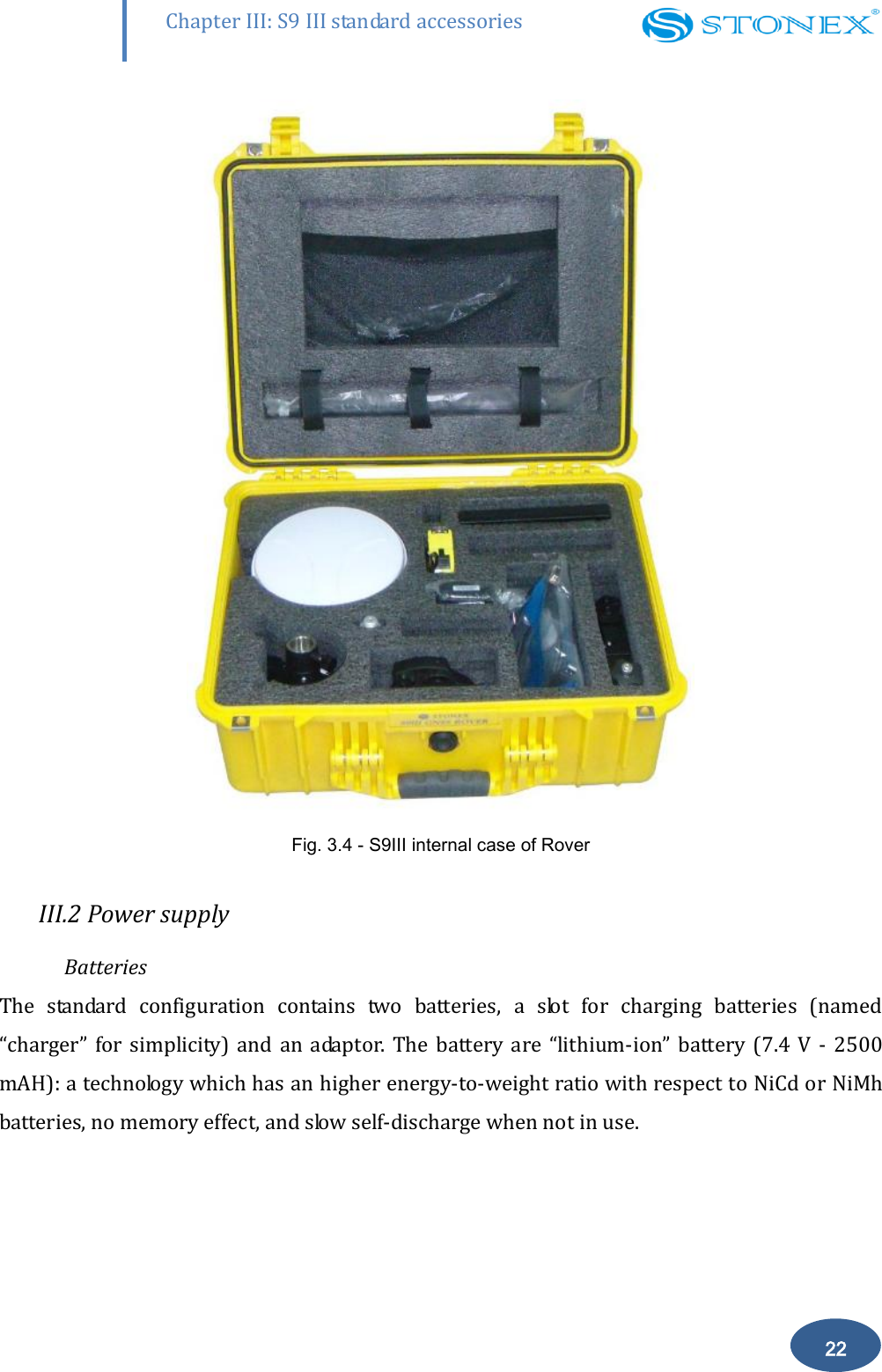        22 Chapter III: S9 III standard accessories  Fig. 3.4 - S9III internal case of Rover  III.2 Power supply Batteries The  standard  configuration  contains  two  batteries,  a  slot  for  charging  batteries  (named &ldquo;charger&rdquo;  for  simplicity)  and  an  adaptor.  The  battery  are  &ldquo;lithium-ion&rdquo;  battery  (7.4  V  -  2500 mAH): a technology which has an higher energy-to-weight ratio with respect to NiCd or NiMh batteries, no memory effect, and slow self-discharge when not in use. 