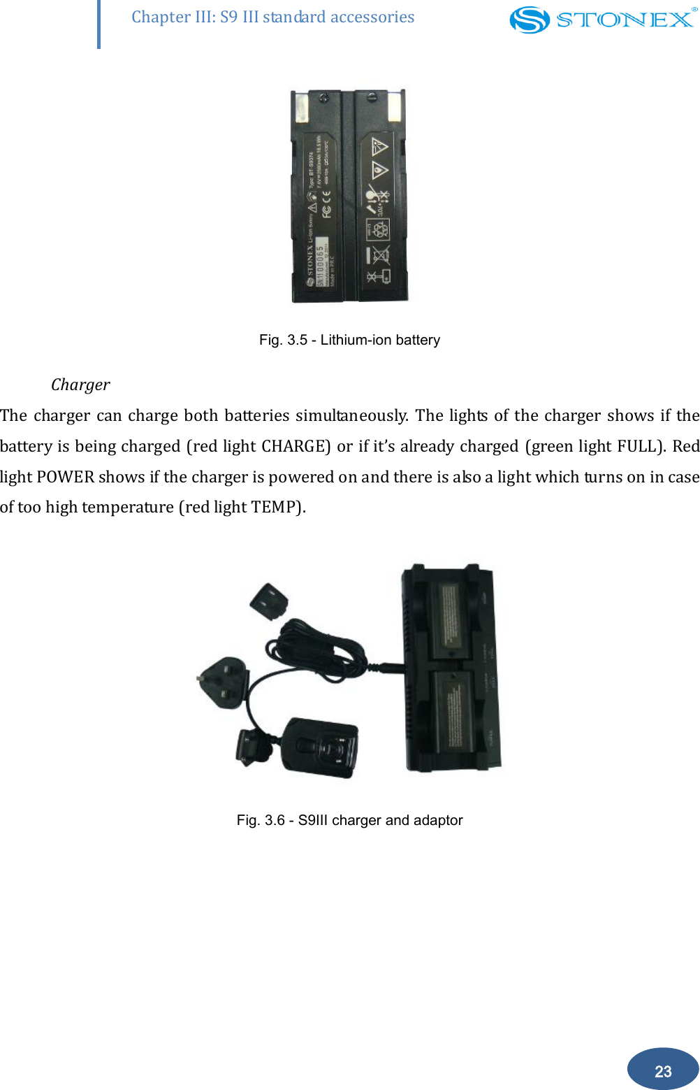        23 Chapter III: S9 III standard accessories  Fig. 3.5 - Lithium-ion battery    Charger The charger can charge  both batteries simultaneously.  The lights  of the charger shows  if the battery is being charged (red light CHARGE) or if it&rsquo;s already charged (green light FULL). Red light POWER shows if the charger is powered on and there is also a light which turns on in case of too high temperature (red light TEMP).   Fig. 3.6 - S9III charger and adaptor    