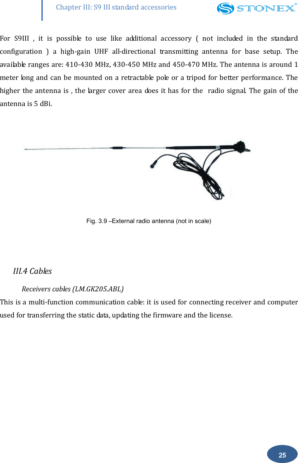        25 Chapter III: S9 III standard accessories For  S9III  ,  it  is  possible  to  use  like  additional  accessory  (  not  included  in  the  standard configuration  )  a  high-gain  UHF  all-directional  transmitting  antenna  for  base  setup.  The available ranges are: 410-430 MHz, 430-450 MHz and 450-470 MHz. The antenna is around 1 meter long and can be  mounted on a retractable pole or a tripod for better performance. The higher the antenna is , the larger cover area does it has for  the   radio signal. The  gain of the antenna is 5 dBi.                Fig. 3.9 &ndash;External radio antenna (not in scale)  III.4 Cables Receivers cables (LM.GK205.ABL) This is a multi-function communication cable: it is used for connecting receiver and computer used for transferring the static data, updating the firmware and the license.  