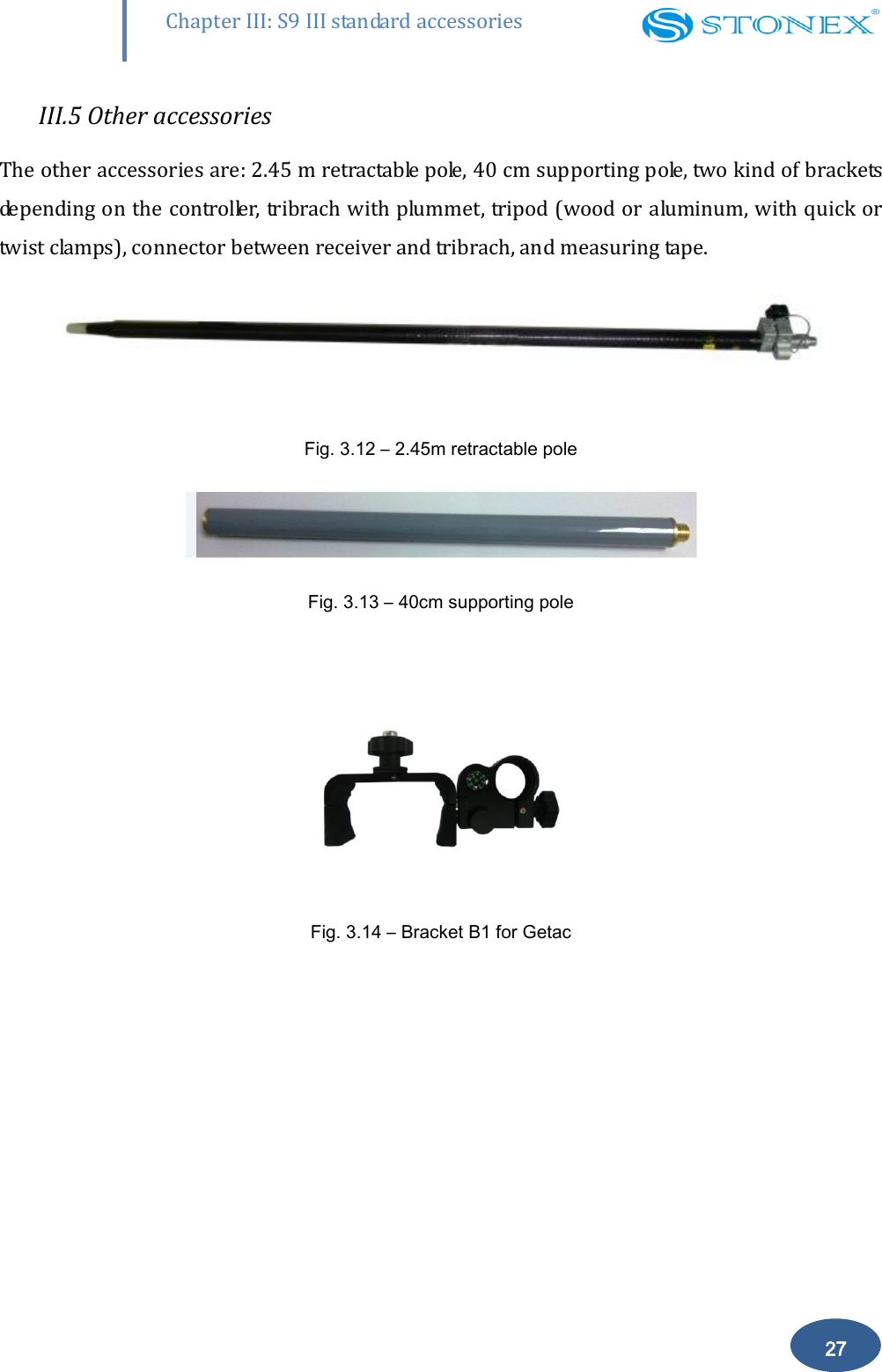        27 Chapter III: S9 III standard accessories III.5 Other accessories The other accessories are: 2.45 m retractable pole, 40 cm supporting pole, two kind of brackets depending on the controller, tribrach with plummet, tripod (wood or aluminum, with quick or twist clamps), connector between receiver and tribrach, and measuring tape.  Fig. 3.12 &ndash; 2.45m retractable pole  Fig. 3.13 &ndash; 40cm supporting pole   Fig. 3.14 &ndash; Bracket B1 for Getac 