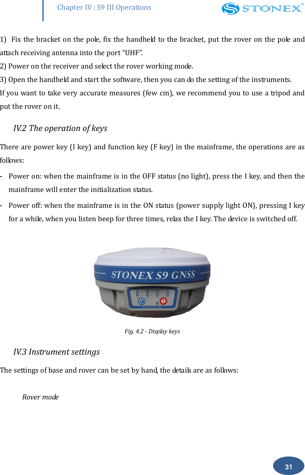        Chapter IV : S9 III Operations 31 1)  Fix the bracket on the pole, fix the handheld to the bracket,  put the rover on the pole and attach receiving antenna into the port &ldquo;UHF&rdquo;.  2) Power on the receiver and select the rover working mode.  3) Open the handheld and start the software, then you can do the setting of the instruments.  If you want to take very accurate measures (few cm), we recommend you to use a tripod and put the rover on it.  IV.2 The operation of keys There are power key (I key) and function key (F key) in the mainframe, the operations are as follows:  - Power on: when the mainframe is in the OFF status (no light), press the I key, and then the mainframe will enter the initialization status.  - Power off: when the mainframe is in the ON status (power supply light ON), pressing I key for a while, when you listen beep for three times, relax the I key. The device is switched off.   Fig. 4.2 - Display keys IV.3 Instrument settings The settings of base and rover can be set by hand, the details are as follows:   Rover mode  