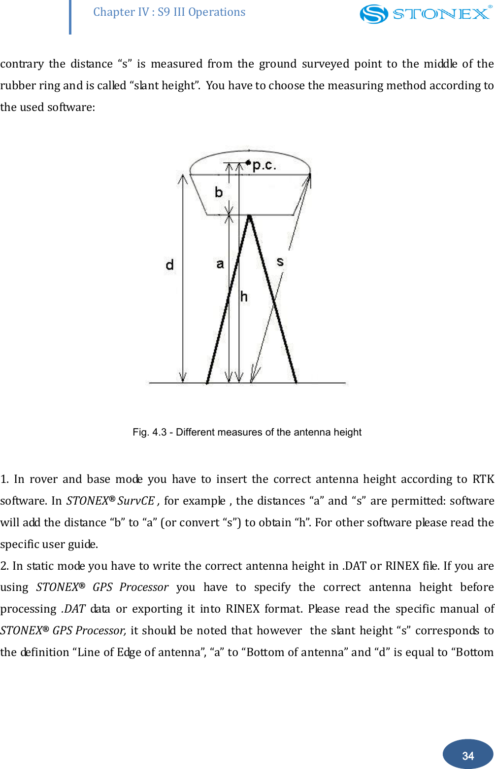        Chapter IV : S9 III Operations 34 contrary  the  distance  &ldquo;s&rdquo;  is  measured  from  the  ground  surveyed  point  to  the  middle  of  the rubber ring and is called &ldquo;slant height&rdquo;.  You have to choose the measuring method according to the used software:  Fig. 4.3 - Different measures of the antenna height   1.  In  rover  and  base  mode  you  have  to  insert  the  correct  antenna  height  according  to  RTK software. In  STONEX&reg;  SurvCE , for example , the distances  &ldquo;a&rdquo; and &ldquo;s&rdquo; are permitted: software will add the distance &ldquo;b&rdquo; to &ldquo;a&rdquo; (or convert &ldquo;s&rdquo;) to obtain &ldquo;h&rdquo;. For other software please read the specific user guide. 2. In static mode you have to write the correct antenna height in .DAT or RINEX file. If you are using  STONEX&reg;  GPS  Processor  you  have  to  specify  the  correct  antenna  height  before processing  .DAT  data  or  exporting  it  into  RINEX  format.  Please  read  the  specific  manual  of STONEX&reg; GPS Processor, it should be noted that however   the slant height &ldquo;s&rdquo; corresponds  to the definition &ldquo;Line of Edge of antenna&rdquo;, &ldquo;a&rdquo; to &ldquo;Bottom of antenna&rdquo; and &ldquo;d&rdquo; is equal to &ldquo;Bottom 
