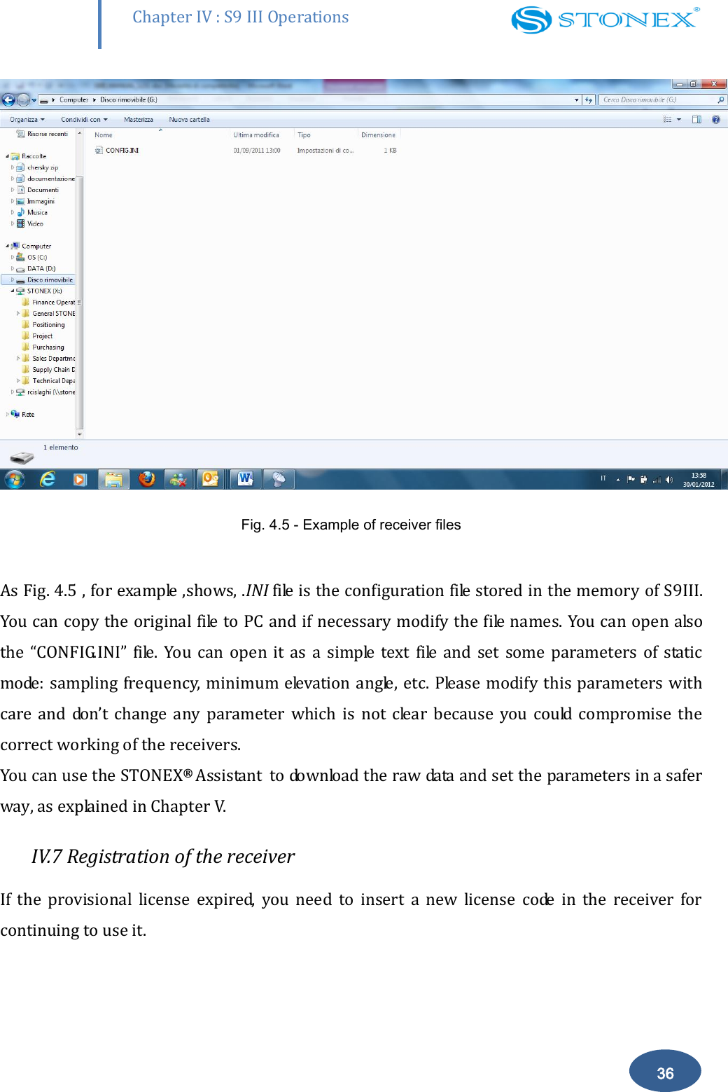        Chapter IV : S9 III Operations 36  Fig. 4.5 - Example of receiver files  As Fig. 4.5 , for example ,shows, .INI file is the configuration file stored in the memory of S9III. You can copy the original file to PC and if necessary modify the file names. You can open also the  &ldquo;CONFIG.INI&rdquo;  file.  You  can  open  it  as  a  simple  text file  and  set  some  parameters  of  static mode: sampling frequency, minimum elevation angle, etc.  Please modify this  parameters  with care  and  don&rsquo;t  change  any  parameter  which  is  not  clear  because  you  could  compromise  the correct working of the receivers. You can use the STONEX&reg;  Assistant  to download the raw data and set the parameters in a safer way, as explained in Chapter V. IV.7 Registration of the receiver If  the  provisional  license  expired,  you  need  to  insert  a  new  license  code  in  the  receiver  for continuing to use it. 