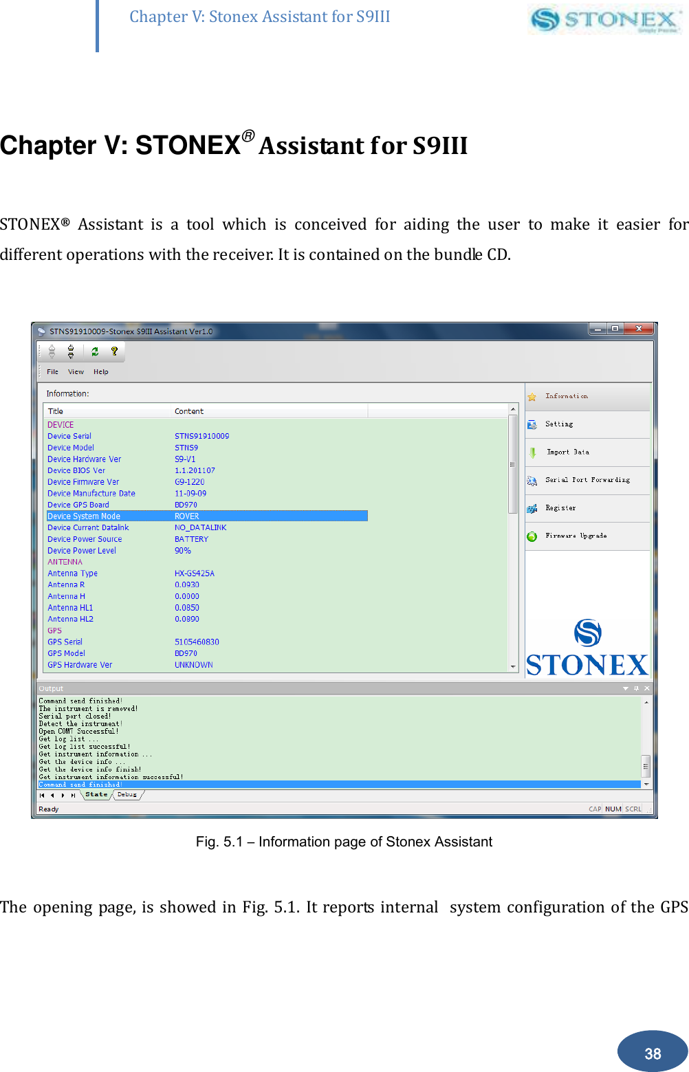        38 Chapter V: Stonex Assistant for S9III DefRadSettings  Chapter V: STONEX&reg; Assistant for S9III  STONEX&reg;  Assistant  is  a  tool  which  is  conceived  for  aiding  the  user  to  make  it  easier  for different operations with the receiver. It is contained on the bundle CD.   Fig. 5.1 &ndash; Information page of Stonex Assistant  The opening page, is showed in  Fig. 5.1.  It reports  internal   system configuration of the  GPS 