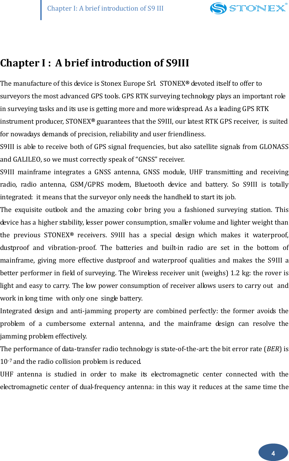                    Chapter I: A brief introduction of S9 III 4  Chapter I : A brief introduction of S9III The manufacture of this device is Stonex Europe Srl. STONEX&reg; devoted itself to offer to surveyors the most advanced GPS tools. GPS RTK surveying technology plays an important role in surveying tasks and its use is getting more and more widespread. As a leading GPS RTK instrument producer, STONEX&reg; guarantees that the S9III, our latest RTK GPS receiver,  is suited for nowadays demands of precision, reliability and user friendliness.  S9III is able to receive both of GPS signal frequencies, but also satellite signals from GLONASS and GALILEO, so we must correctly speak of &ldquo;GNSS&rdquo; receiver.    S9III  mainframe  integrates  a  GNSS  antenna,  GNSS  module,  UHF  transmitting  and  receiving radio,  radio  antenna,  GSM/GPRS  modem,  Bluetooth  device  and  battery.  So  S9III  is  totally integrated:  it means that the surveyor only needs the handheld to start its job. The  exquisite  outlook  and  the  amazing  color  bring  you  a  fashioned  surveying  station.  This device has a higher stability, lesser power consumption, smaller volume and lighter weight than the  previous  STONEX&reg;  receivers.  S9III  has  a  special  design  which  makes  it  waterproof, dustproof  and  vibration-proof.  The  batteries  and  built-in  radio  are  set  in  the  bottom  of mainframe,  giving  more  effective  dustproof  and  waterproof  qualities and  makes  the  S9III  a better performer in field of surveying. The Wireless receiver unit (weighs) 1.2 kg: the rover is light and easy to carry. The low power consumption of receiver allows users to carry out  and work in long time  with only one  single battery.  Integrated  design  and  anti-jamming  property  are  combined  perfectly:  the  former  avoids  the problem  of  a  cumbersome  external  antenna,  and  the  mainframe  design  can  resolve  the jamming problem effectively. The performance of data-transfer radio technology is state-of-the-art: the bit error rate (BER) is 10-7 and the radio collision problem is reduced.  UHF  antenna  is  studied  in  order  to  make  its  electromagnetic  center  connected  with  the electromagnetic center of dual-frequency antenna: in this way it reduces at the same time the 