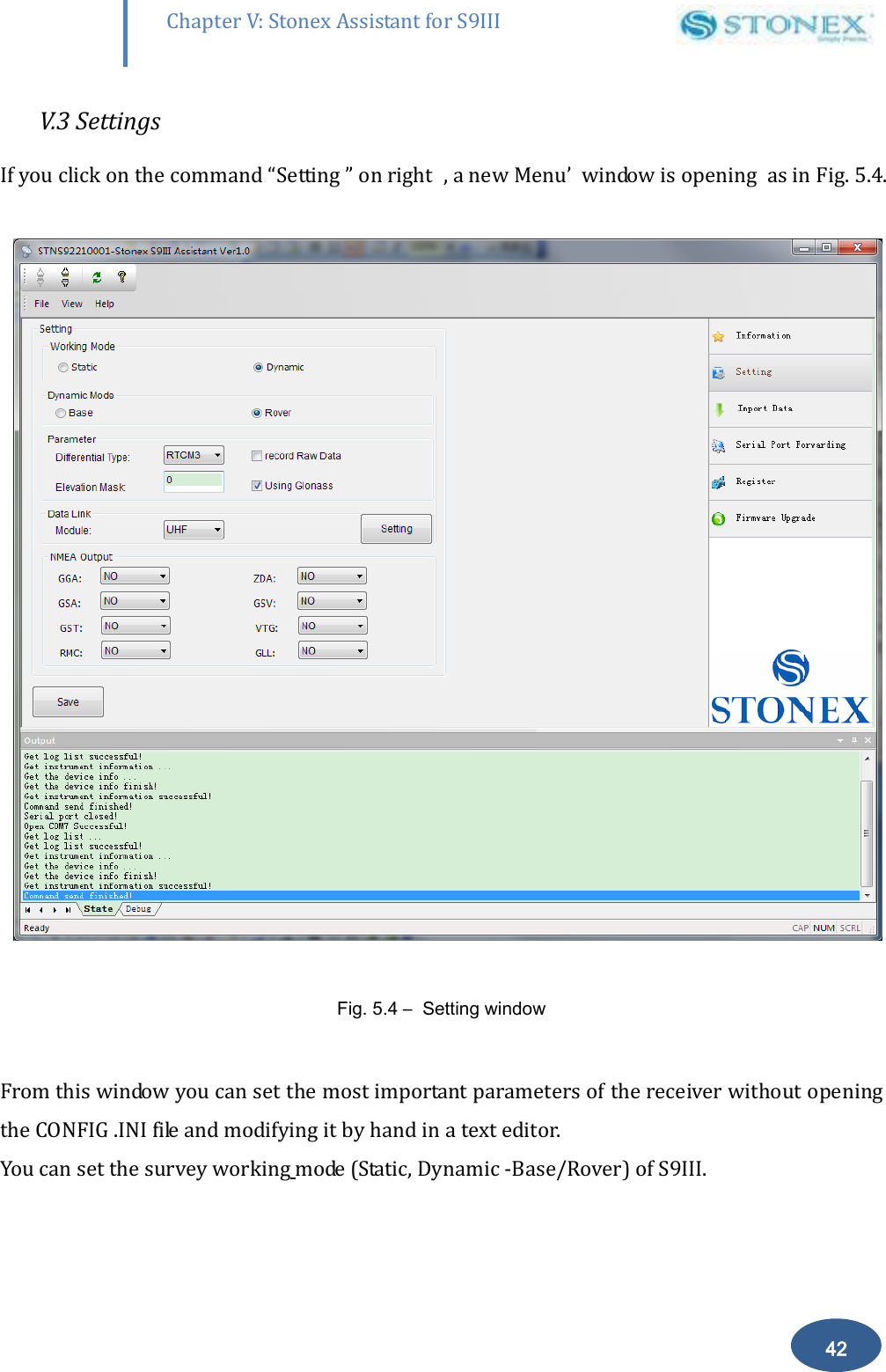        42 Chapter V: Stonex Assistant for S9III DefRadSettings V.3 Settings If you click on the command &ldquo;Setting &rdquo; on right  , a new Menu&rsquo;  window is opening  as in Fig. 5.4.    Fig. 5.4 &ndash;  Setting window  From this window you can set the most important parameters of the receiver without opening the CONFIG .INI file and modifying it by hand in a text editor. You can set the survey working mode (Static, Dynamic -Base/Rover) of S9III. 