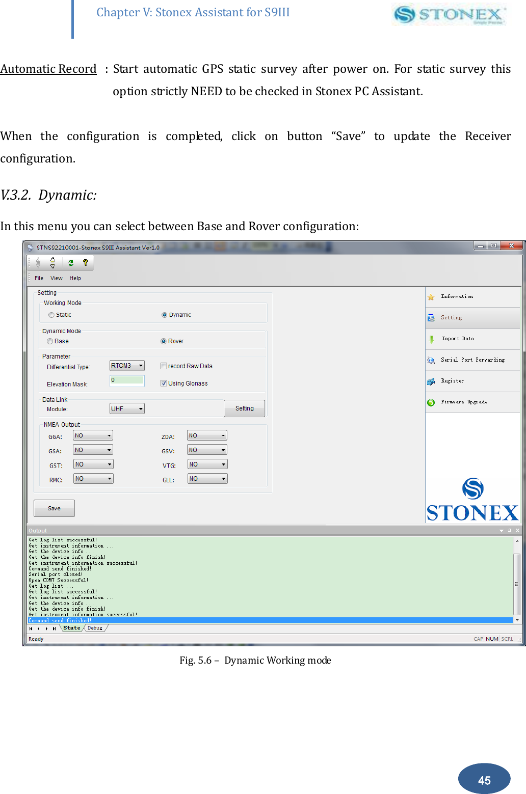        45 Chapter V: Stonex Assistant for S9III DefRadSettings Automatic Record  :  Start  automatic  GPS  static  survey  after  power  on.  For  static  survey  this option strictly NEED to be checked in Stonex PC Assistant.  When  the  configuration  is  completed,  click  on  button  &ldquo;Save&rdquo;  to  update  the  Receiver configuration. V.3.2.  Dynamic: In this menu you can select between Base and Rover configuration:  Fig. 5.6 &ndash;  Dynamic Working mode  