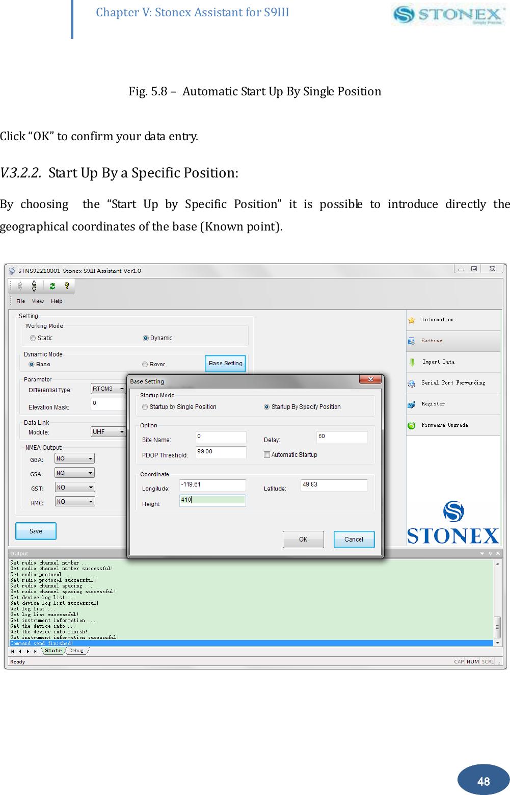        48 Chapter V: Stonex Assistant for S9III DefRadSettings  Fig. 5.8 &ndash;  Automatic Start Up By Single Position  Click &ldquo;OK&rdquo; to confirm your data entry. V.3.2.2.  Start Up By a Specific Position: By  choosing    the  &ldquo;Start  Up  by  Specific  Position&rdquo;  it  is  possible  to  introduce  directly  the geographical coordinates of the base (Known point).   