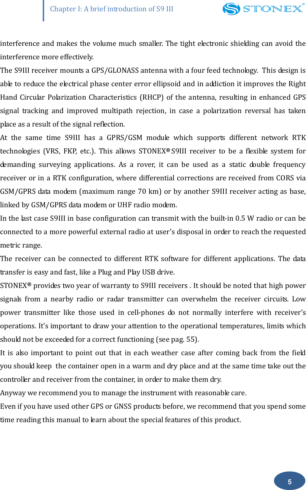                   Chapter I: A brief introduction of S9 III 5 interference and makes the volume much smaller. The tight electronic shielding can avoid the interference more effectively. The S9III receiver mounts a GPS/GLONASS antenna with a four feed technology.  This design is able to reduce the electrical phase center error ellipsoid and in addiction it improves the Right Hand  Circular  Polarization  Characteristics  (RHCP)  of the antenna,  resulting in enhanced  GPS signal  tracking  and  improved  multipath  rejection,  in  case  a  polarization  reversal  has  taken place as a result of the signal reflection. At  the  same  time  S9III  has  a  GPRS/GSM  module  which  supports  different  network  RTK technologies  (VRS,  FKP,  etc.).  This  allows  STONEX&reg;  S9III  receiver  to  be  a  flexible  system  for demanding  surveying  applications.  As  a  rover,  it  can  be  used  as  a  static  double  frequency receiver or in a RTK configuration, where differential corrections are received from CORS via GSM/GPRS data modem (maximum range 70 km) or by another S9III receiver acting as base, linked by GSM/GPRS data modem or UHF radio modem.  In the last case S9III in base configuration can transmit with the built-in 0.5 W radio or can be connected to a more powerful external radio at user's disposal in order to reach the requested metric range.  The  receiver  can  be  connected  to  different  RTK  software  for  different applications.  The  data transfer is easy and fast, like a Plug and Play USB drive. STONEX&reg; provides two year of warranty to S9III receivers . It should be noted that high power signals  from  a  nearby  radio  or  radar  transmitter  can  overwhelm  the  receiver  circuits.  Low power  transmitter  like  those  used  in  cell-phones  do  not  normally  interfere  with  receiver&rsquo;s operations. It&rsquo;s important to draw your attention to the operational temperatures, limits which should not be exceeded for a correct functioning (see pag. 55).  It  is  also  important  to  point  out  that  in  each  weather  case  after  coming  back  from  the  field you should keep  the container open in a warm and dry place and at the same time take out the controller and receiver from the container, in order to make them dry. Anyway we recommend you to manage the instrument with reasonable care.  Even if you have used other GPS or GNSS products before, we recommend that you spend some time reading this manual to learn about the special features of this product.  