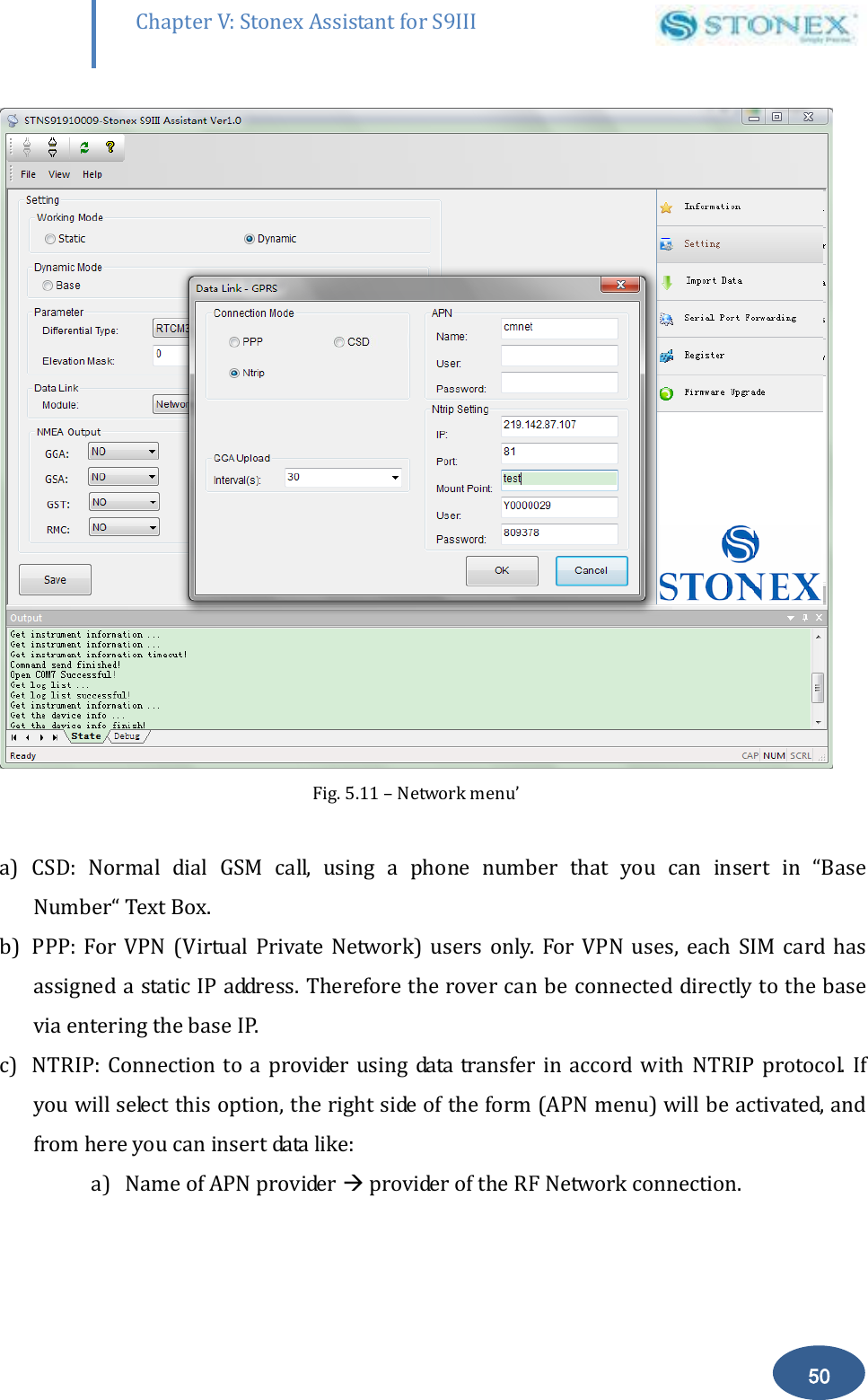        50 Chapter V: Stonex Assistant for S9III DefRadSettings  Fig. 5.11 &ndash; Network menu&rsquo;  a) CSD:  Normal  dial  GSM  call,  using  a  phone  number  that  you  can  insert  in  &ldquo;Base Number&ldquo; Text Box. b) PPP:  For  VPN  (Virtual  Private  Network)  users  only.  For  VPN  uses,  each  SIM  card  has assigned a static IP address. Therefore the rover can be connected directly to the base  via entering the base IP. c) NTRIP: Connection to a provider using  data  transfer in  accord  with NTRIP protocol.  If you will select this option, the right side of the form (APN menu) will be activated, and from here you can insert data like: a) Name of APN provider  provider of the RF Network connection. 