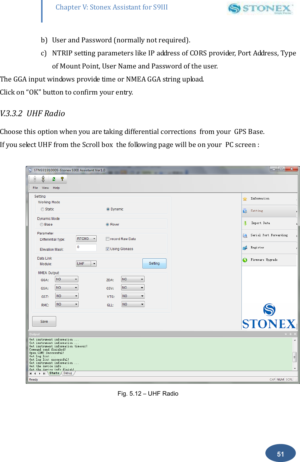        51 Chapter V: Stonex Assistant for S9III DefRadSettings b) User and Password (normally not required). c) NTRIP setting parameters like IP address of CORS provider, Port Address, Type of Mount Point, User Name and Password of the user. The GGA input windows provide time or NMEA GGA string upload. Click on &ldquo;OK&rdquo; button to confirm your entry. V.3.3.2  UHF Radio    Choose this option when you are taking differential corrections  from your  GPS Base. If you select UHF from the Scroll box  the following page will be on your  PC screen :    Fig. 5.12 &ndash; UHF Radio 