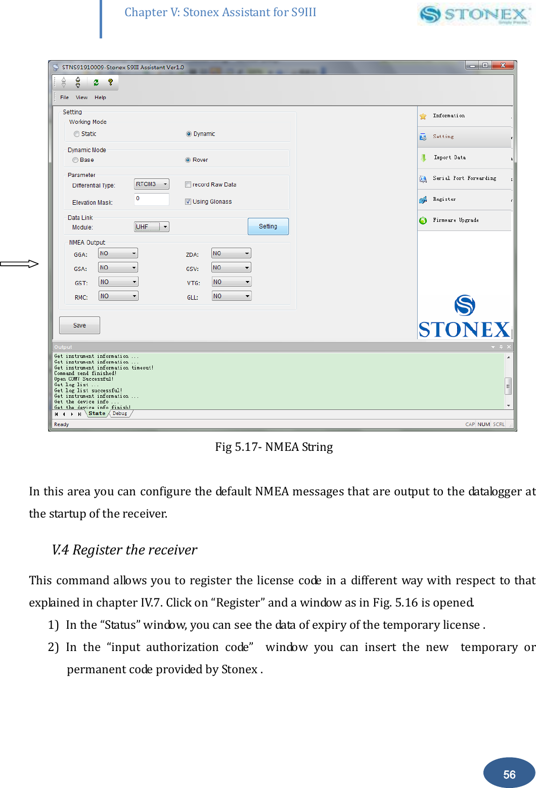        56 Chapter V: Stonex Assistant for S9III DefRadSettings            Fig 5.17- NMEA String  In this area you can configure the default NMEA messages that are output to the datalogger at the startup of the receiver.  V.4 Register the receiver This command allows you to register the  license code in a different  way with  respect to that explained in chapter IV.7. Click on &ldquo;Register&rdquo; and a window as in Fig. 5.16 is opened.  1) In the &ldquo;Status&rdquo; window, you can see the data of expiry of the temporary license .  2) In  the  &ldquo;input  authorization  code&rdquo;    window  you  can  insert  the  new    temporary  or permanent code provided by Stonex . 
