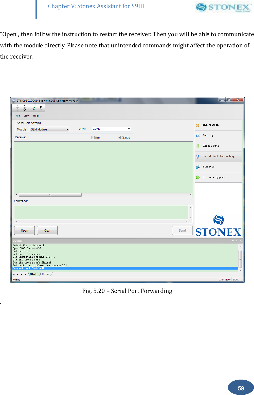        59 Chapter V: Stonex Assistant for S9III DefRadSettings &ldquo;Open&rdquo;, then follow the instruction to restart the receiver. Then you will be able to communicate with the module directly. Please note that unintended commands might affect the operation of the receiver.      Fig. 5.20 &ndash; Serial Port Forwarding .  