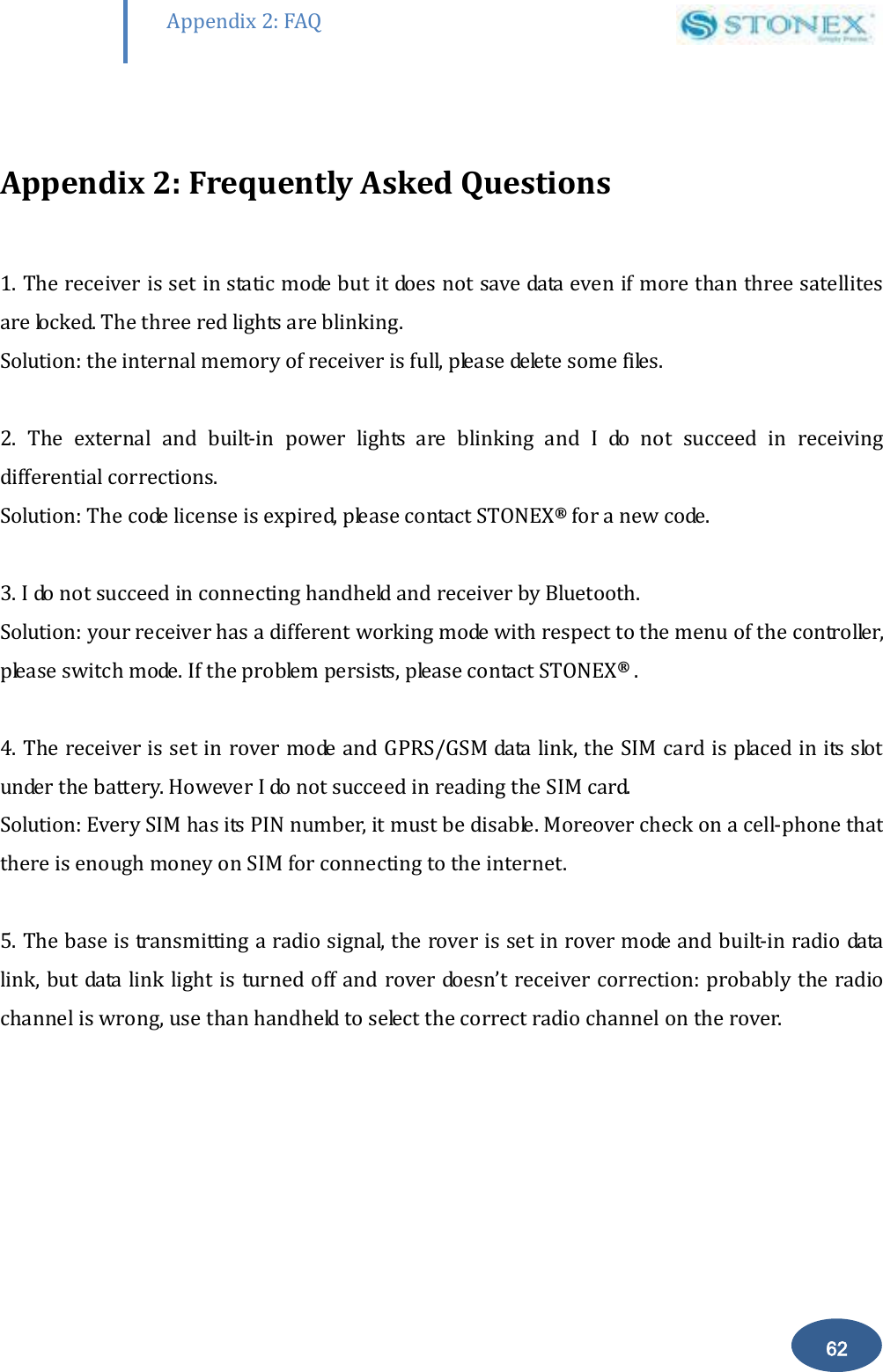        62 Appendix 2: FAQ  Appendix 2: Frequently Asked Questions  1. The receiver is set in static mode but it does not save data even if more than three satellites are locked. The three red lights are blinking. Solution: the internal memory of receiver is full, please delete some files.  2.  The  external  and  built-in  power  lights  are  blinking  and  I  do  not  succeed  in  receiving differential corrections. Solution: The code license is expired, please contact STONEX&reg; for a new code.  3. I do not succeed in connecting handheld and receiver by Bluetooth. Solution: your receiver has a different working mode with respect to the menu of the controller, please switch mode. If the problem persists, please contact STONEX&reg; .  4. The receiver is set in rover mode and GPRS/GSM data link, the SIM card is placed in its slot under the battery. However I do not succeed in reading the SIM card.                                  Solution: Every SIM has its PIN number, it must be disable. Moreover check on a cell-phone that there is enough money on SIM for connecting to the internet.  5. The base is transmitting a radio signal, the rover is set in rover mode and built-in radio data link, but data link light is turned off and rover doesn&rsquo;t receiver correction: probably the radio channel is wrong, use than handheld to select the correct radio channel on the rover. 