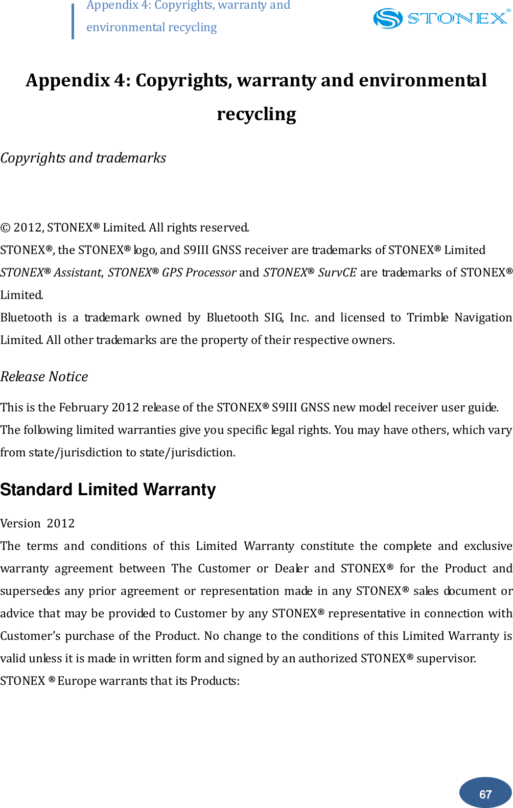        67 Appendix 4: Copyrights, warranty and environmental recycling  Appendix 4: Copyrights, warranty and environmental recycling Copyrights and trademarks  &copy;  2012, STONEX&reg; Limited. All rights reserved. STONEX&reg;, the STONEX&reg; logo, and S9III GNSS receiver are trademarks of STONEX&reg; Limited STONEX&reg; Assistant, STONEX&reg; GPS Processor and STONEX&reg; SurvCE are trademarks of STONEX&reg; Limited. Bluetooth  is  a  trademark  owned  by  Bluetooth  SIG,  Inc.  and  licensed  to  Trimble  Navigation Limited. All other trademarks are the property of their respective owners. Release Notice This is the February 2012 release of the STONEX&reg; S9III GNSS new model receiver user guide.  The following limited warranties give you specific legal rights. You may have others, which vary from state/jurisdiction to state/jurisdiction. Standard Limited Warranty Version  2012 The  terms  and  conditions  of  this  Limited  Warranty  constitute  the  complete  and  exclusive warranty  agreement  between  The  Customer  or  Dealer  and  STONEX&reg;  for  the  Product  and supersedes  any  prior  agreement  or  representation  made  in  any STONEX&reg;  sales  document  or advice that may be provided to Customer by any STONEX&reg; representative in connection with Customer&rsquo;s purchase of the Product. No change to the conditions of this Limited Warranty is valid unless it is made in written form and signed by an authorized STONEX&reg; supervisor. STONEX &reg; Europe warrants that its Products: 