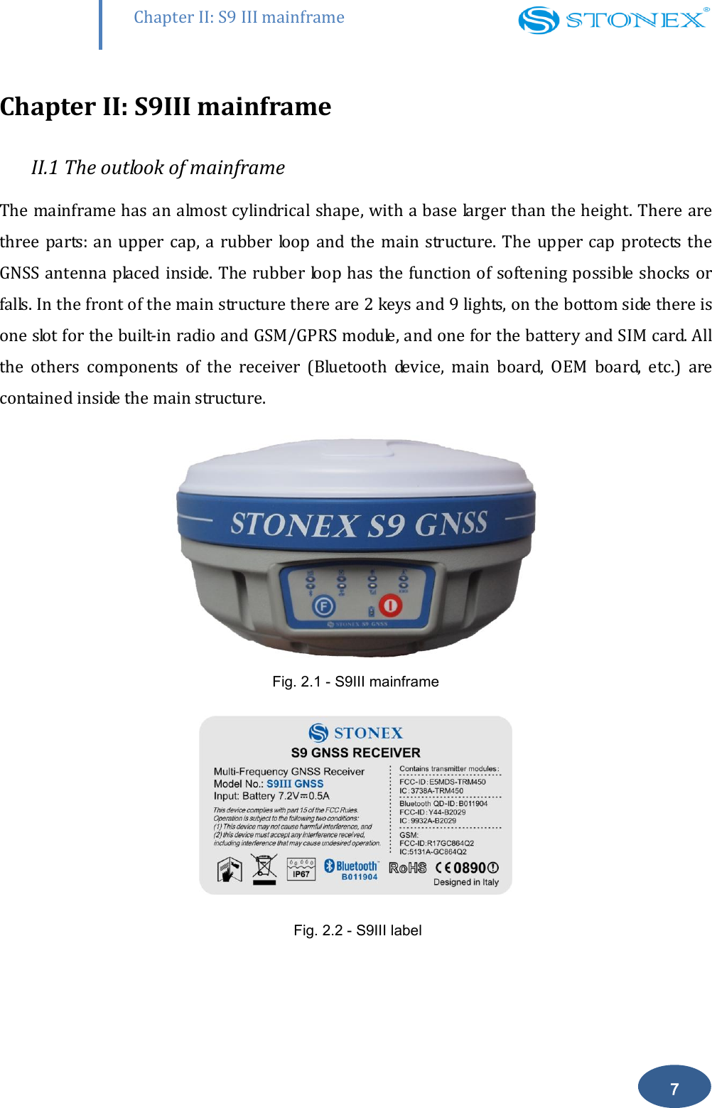        Chapter II: S9 III mainframe 7 Chapter II: S9III mainframe II.1 The outlook of mainframe The mainframe has an almost cylindrical shape, with a base larger than the height. There are three parts:  an upper cap, a rubber  loop and the  main  structure.  The upper  cap protects the GNSS antenna placed inside. The rubber loop has the function of softening possible  shocks or falls. In the front of the main structure there are 2 keys and 9 lights, on the bottom side there is one slot for the built-in radio and GSM/GPRS module, and one for the battery and SIM card. All the  others  components  of  the  receiver  (Bluetooth  device,  main  board,  OEM  board,  etc.)  are contained inside the main structure.  Fig. 2.1 - S9III mainframe   Fig. 2.2 - S9III label 