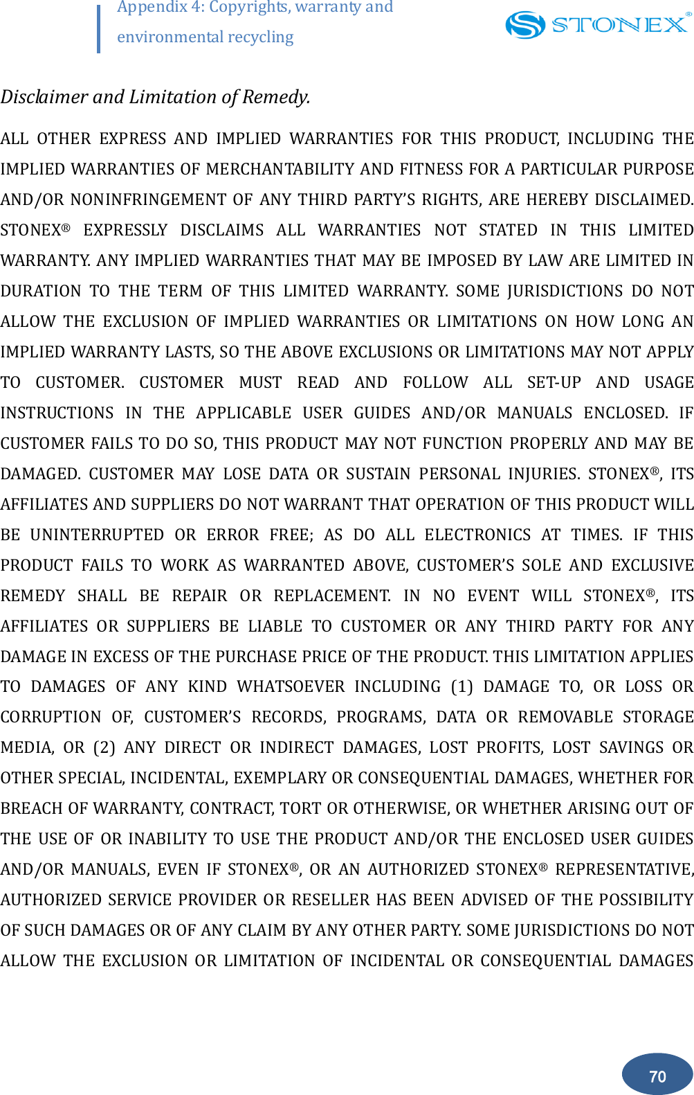        70 Appendix 4: Copyrights, warranty and environmental recycling  Disclaimer and Limitation of Remedy. ALL  OTHER  EXPRESS  AND  IMPLIED  WARRANTIES  FOR  THIS  PRODUCT,  INCLUDING  THE IMPLIED WARRANTIES OF MERCHANTABILITY AND FITNESS FOR A PARTICULAR PURPOSE AND/OR  NONINFRINGEMENT  OF  ANY  THIRD  PARTY&rsquo;S RIGHTS,  ARE  HEREBY  DISCLAIMED. STONEX&reg;  EXPRESSLY  DISCLAIMS  ALL  WARRANTIES  NOT  STATED  IN  THIS  LIMITED WARRANTY. ANY IMPLIED WARRANTIES THAT MAY BE IMPOSED BY LAW ARE LIMITED IN DURATION  TO  THE  TERM  OF  THIS  LIMITED  WARRANTY.  SOME  JURISDICTIONS  DO  NOT ALLOW  THE  EXCLUSION  OF  IMPLIED  WARRANTIES  OR  LIMITATIONS  ON  HOW  LONG  AN IMPLIED WARRANTY LASTS, SO THE ABOVE EXCLUSIONS OR LIMITATIONS MAY NOT APPLY TO  CUSTOMER.  CUSTOMER  MUST  READ  AND  FOLLOW  ALL  SET-UP  AND  USAGE INSTRUCTIONS  IN  THE  APPLICABLE  USER  GUIDES  AND/OR  MANUALS  ENCLOSED.  IF CUSTOMER  FAILS TO DO  SO,  THIS PRODUCT MAY  NOT  FUNCTION  PROPERLY AND MAY BE DAMAGED.  CUSTOMER  MAY  LOSE  DATA  OR  SUSTAIN  PERSONAL  INJURIES.  STONEX&reg;,  ITS AFFILIATES AND SUPPLIERS DO NOT WARRANT THAT OPERATION OF THIS PRODUCT WILL BE  UNINTERRUPTED  OR  ERROR  FREE;  AS  DO  ALL  ELECTRONICS  AT  TIMES.  IF  THIS PRODUCT  FAILS  TO  WORK  AS  WARRANTED  ABOVE,  CUSTOMER&rsquo;S  SOLE  AND  EXCLUSIVE REMEDY  SHALL  BE  REPAIR  OR  REPLACEMENT.  IN  NO  EVENT  WILL  STONEX&reg;,  ITS AFFILIATES  OR  SUPPLIERS  BE  LIABLE  TO  CUSTOMER  OR  ANY  THIRD  PARTY  FOR  ANY DAMAGE IN EXCESS OF THE PURCHASE PRICE OF THE PRODUCT. THIS LIMITATION APPLIES TO  DAMAGES  OF  ANY  KIND  WHATSOEVER  INCLUDING  (1)  DAMAGE  TO,  OR  LOSS  OR CORRUPTION  OF,  CUSTOMER&rsquo;S  RECORDS,  PROGRAMS,  DATA  OR  REMOVABLE  STORAGE MEDIA,  OR  (2)  ANY  DIRECT  OR  INDIRECT  DAMAGES,  LOST  PROFITS,  LOST  SAVINGS  OR OTHER SPECIAL, INCIDENTAL, EXEMPLARY OR CONSEQUENTIAL DAMAGES, WHETHER FOR BREACH OF WARRANTY, CONTRACT, TORT OR OTHERWISE, OR WHETHER ARISING OUT OF THE  USE  OF  OR  INABILITY TO  USE  THE  PRODUCT  AND/OR  THE  ENCLOSED  USER  GUIDES AND/OR  MANUALS,  EVEN  IF  STONEX&reg;,  OR  AN  AUTHORIZED  STONEX&reg;  REPRESENTATIVE, AUTHORIZED  SERVICE PROVIDER  OR  RESELLER  HAS BEEN  ADVISED  OF  THE POSSIBILITY OF SUCH DAMAGES OR OF ANY CLAIM BY ANY OTHER PARTY. SOME JURISDICTIONS DO NOT ALLOW  THE  EXCLUSION  OR  LIMITATION  OF  INCIDENTAL  OR  CONSEQUENTIAL  DAMAGES 